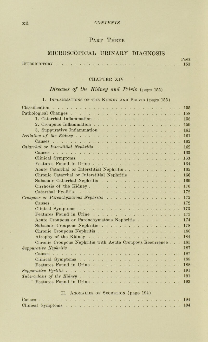 XU Part Three MICROSCOPICAL URINARY DIAGNOSIS Page Introductory 153 CHAPTER XIV Diseases of the Kidney and Pelvis (page 155) I. Inflammations op the Kidney and Pelvis (page 155) Classification 155 Pathological Changes 158 1. Catarrhal Inflammation 158 2. Croupous Inflammation 159 3. Suppurative Inflammation 161 Irritation of the Kidney 161 Causes 162 Catarrhal or Interstitial Nephritis 162 Causes 163 Clinical Symptoms 163 Features Found in Urine 164 Acute Catarrhal or Interstitial Nephritis 165 Chronic Catarrhal or Interstitial Nephritis 166 Subacute Catarrhal Nephritis 169 Cirrhosis of the Kidney 170 Catarrhal Pyelitis 172 Croupous or Parenchymatous Nephritis 172 Causes 172 Clinical Symptoms 173 Features Found in Urine 173 Acute Croupous or Parenchymatous Nephritis 174 Subacute Croupous Nephritis 178 Chronic Croupous Nephritis 180 Atrophy of the Kidney 184 Chronic Croupous Nephritis with Acute Croupous Recurrence . . . 185 Suppurative Nephritis 187 Causes 187 Clinical Symptoms 188 Features Found in Urine 188 Suppurative Pyelitis 191 Tuherculosis of the Eidney 191 Features Found in Urine 193 II. Anomalies op Secretion (page 194) Causes 194 Clinical Symptoms 194