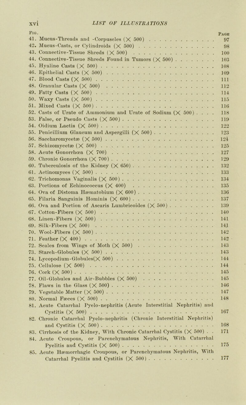 Page 41. Mucus-Threads and -Corpuscles (X 500) 97 42. Mucus-Casts, or Cyliiidroids (X 500) 98 43. Connective-Tissue Shreds (X 500) 100 44. Connective-Tissue Shreds Found in Tumors (X 500) 103 45. Hyaline Casts (X 500) 108 46. Epithelial Casts (X 500) J09 47. Blood Casts (X 500) Ill 48. Granular Casts (X 500) 112 49. Fatty Casts (X 500) 114 50. Waxy Casts (X 500) 115 51. Mixed Casts (X 500) 116 52. Casts of Urate of Ammonium and Urate of Sodium (X 500) .... 118 53. False, or Pseudo Casts (X 500) 119 54. Oidium Lactis (X 500) 122 55. Penicillium Glaucum and Aspergill! (X 500) 123 56. Saccharomycetse (X 500) 124 57. Schizomycetee (X 500) 125 58. Acute Gonorrhoea (X 700) 127 59. Chronic Gonorrhoea (X TOO) 129 60. Tuberculosis of the Kidney (X 650) 132 61. Actinomyces (X 500) 133 62. Trichomonas Vaginalis (X 500) 134 63. Portions of Echinococcus (X 400) 135 64. Ova of Distoma Hsematobium (X 600) 136 65. Filaria Sanguinis Hominis (X 600) 137 66. Ova and Portion of Ascaris Lumbricoides (X 500) 139 67. Cotton-Fibers (X 500) 140 68. Linen-Fibers (X 500) : 141 69. Silk-Fibers (X 500) 144 70. Wool-Fibers (X 500) 142 71. Feather (X 400) 142 72. Scales from Wings of Moth (X 500) 143 73. Starch-Globules (X 500) 143 74. Lycopodium-Globules(X 500) 144 75. Cellulose (X 500) 144 76. Cork (X 500) 145 77. Oil-Globules and Air-Bubbles (X 500) 145 78. Flaws in the Glass (X 500) 146 79. Vegetable Matter (X 500) 147 80. Normal Feeces (X 500) 148 81. Acute Catarrhal Pyelo-nephritis (Acute Interstitial Nephritis) and Cystitis (X 500) 167 82. Chronic Catarrhal Pyelo-nephritis (Chronic Interstitial Nephritis) and Cystitis (X 500) 168 83. Cirrhosis of the Kidney, With Chronic Catarrhal Cystitis (X 500) . . 171 84. Acute Croupous, or Parenchymatous Nephritis, With Catarrhal Pyelitis and Cystitis (X 500) 1T5 85. Acute Hfemorrhagic Croupous, or Parenchymatous Nephritis, With Catarrhal Pyelitis and Cystitis (X 500) 177