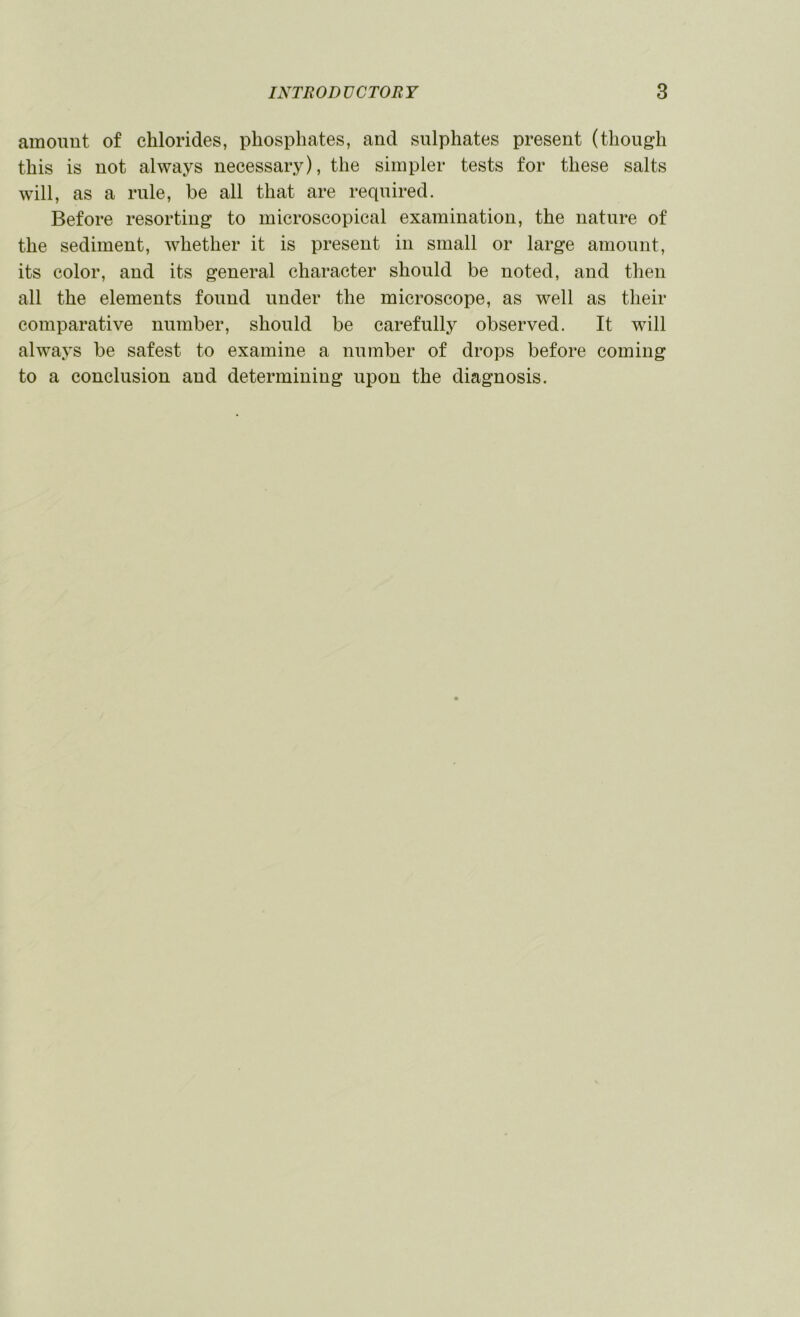 amount of chlorides, phosphates, and sulphates present (though this is not always necessary), the simpler tests for these salts will, as a rule, be all that are required. Before resorting to microscopical examination, the nature of the sediment, whether it is present in small or large amount, its color, and its general character should be noted, and then all the elements found under the microscope, as well as their comparative number, should be carefully observed. It will always be safest to examine a number of drops before coming to a conclusion and determining upon the diagnosis.