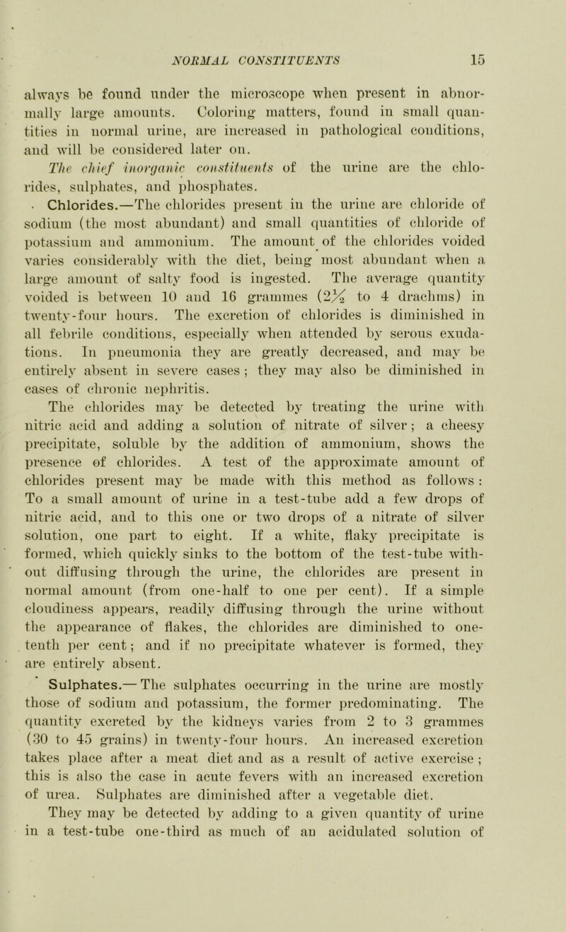always be found under the microscope when present in abnor- mally large amounts. Coloring matters, found in small ciuan- tities ill normal urine, are increased in pathological conditions, and will be considered later on. The chief inonjanic consiitmnts of the urine are the chlo- rides, sulphates, and phosphates. • Chlorides.—The chlorides present in the urine are chloride of sodium (the most abundant) and small quantities of chloride of potassium and ammonium. The amount of the chlorides voided varies considerably with the diet, being most abundant when a large amount of salty food is ingested. The average quantity voided is between 10 and 16 grammes (2% to 4 drachms) in twentv-four hours. The excretion of chlorides is diminished in all febrile conditions, especially when attended hy serous exuda- tions. In pneumonia they are greatly decreased, and may be entirely absent in severe cases ; they may also be diminished in cases of chronic nephritis. The chlorides may be detected by treating the urine with nitric acid and adding a solution of nitrate of silver ; a cheesy precipitate, soluble by the addition of ammonium, shows the presence of chlorides. A test of the approximate amount of chlorides present may be made with this method as follows : To a small amonnt of urine in a test-tube add a few drops of nitric acid, and to this one or two drops of a nitrate of silver solution, one part to eight. If a wdiite, flaky precipitate is formed, which quickly sinks to the bottom of the test-tube with- out diffusing through the urine, the chlorides are present in normal amonnt (from one-half to one per cent). If a simple cloudiness appears, readily diffusing through the urine without the appearance of flakes, the chlorides are diminished to one- tenth per cent; and if no precipitate whatever is formed, they are entirely absent. Sulphates.— The sulphates occurring in the urine are mostlj' those of sodium and potassium, the former predominating. The quantity excreted by the kidneys varies from 2 to 3 grammes (30 to 45 grains) in twenty-four hours. An increased excretion takes place after a meat diet and as a result of active exercise ; this is also the case in acute fevers with an increased excretion of urea. Sulphates are diminished after a vegetable diet. They may be detected by adding to a given quantity of urine in a test-tube one-third as much of an acidulated solution of