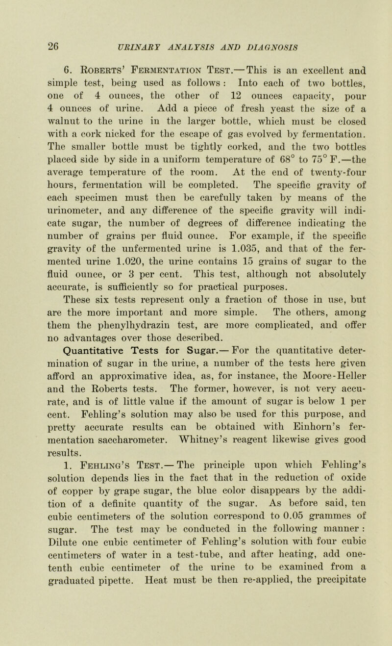 6. Roberts’ Fermentation Test.— This is an excellent and simple test, being used as follows : Into each of two bottles, one of 4 ounces, the other of 12 ounces capacity, pour 4 ounces of urine. Add a piece of fresh yeast the size of a walnut to the urine in the larger bottle, which must be closed with a cork nicked for the escape of gas evolved by fermentation. The smaller bottle must be tightly corked, and the two bottles placed side by side in a uniform temperature of 68° to 75° F.—the average temperature of the room. At the end of twenty-four hours, fermentation will be completed. The specific gravity of each specimen must then be carefully taken by means of the urinometer, and any difference of the specific gravity will indi- cate sugar, the number of degrees of difference indicating the number of grains per fiuid ounce. For example, if the specific gravity of the unfermented urine is 1.035, and that of the fer- mented urine 1.020, the urine contains 15 grains of sugar to the fluid ounce, or 3 per cent. This test, although not absolutely accurate, is sufficiently so for practical purposes. These six tests represent only a fraction of those in use, but are the more important and more simple. The others, among them the phenylhydrazin test, are more complicated, and offer no advantages over those described. Quantitative Tests for Sugar.— For the quantitative deter- mination of sugar in the urine, a number of the tests here given afford an approximative idea, as, for instance, the Moore-Heller and the Roberts tests. The former, however, is not very accu- rate, and is of little value if the amount of sugar is below 1 per cent. Fehling’s solution may also be used for this purpose, and pretty accurate results can be obtained with Einhorn’s fer- mentation saccharometer. Whitney’s reagent likewise gives good results. 1. Feeling’s Test.— The principle upon which Fehling’s solution depends lies in the fact that in the reduction of oxide of copper by grape sugar, the blue color disappears by the addi- tion of a definite quantity of the sugar. As before said, ten cubic centimeters of the solution correspond to 0.05 grammes of sugar. The test may be conducted in the following manner : Dilute one cubic centimeter of Fehling’s solution with four cubic centimeters of water in a test-tube, and after heating, add one- tenth cubic centimeter of the urine to be examined from a graduated pipette. Heat must be then re-applied, the precipitate