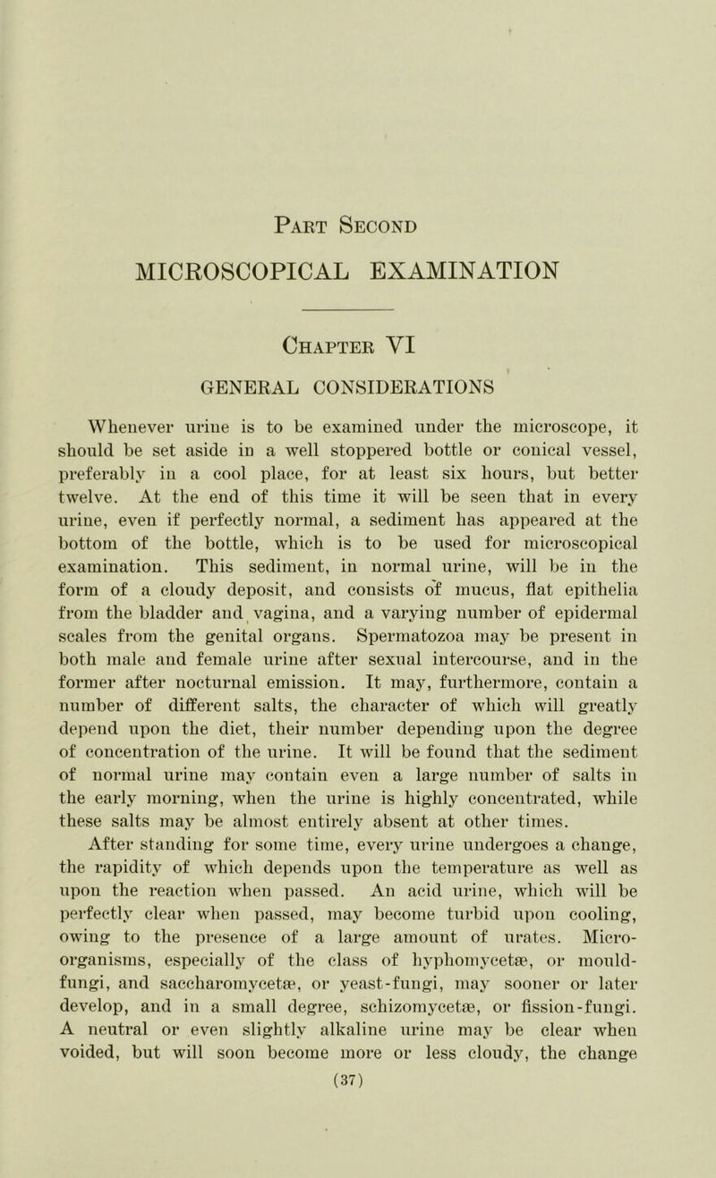 MICROSCOPICAL EXAMINATION Chapter VI GENERAL CONSIDERATIONS Whenever urine is to be examined under the microscope, it should be set aside in a well stoppered bottle or conical vessel, preferably in a cool place, for at least six hours, but better twelve. At the end of this time it will be seen that in every urine, even if perfectly normal, a sediment has appeared at the bottom of the bottle, which is to be used for microscopical examination. This sediment, in normal urine, will be in the form of a cloudy deposit, and consists of mucus, flat epithelia from the bladder and vagina, and a varying number of epidermal scales from the genital organs. Spermatozoa may be present in both male and female urine after sexual intercourse, and in the former after nocturnal emission. It may, furthermore, contain a number of different salts, the character of which will greatly depend upon the diet, their number depending upon the degree of concentration of the urine. It will be found that the sediment of normal urine may contain even a large number of salts in the early morning, when the urine is highly concentrated, while these salts may be almost entirely absent at other times. After standing for some time, every urine undergoes a change, the rapidity of which depends upon the temperature as well as upon the reaction when passed. An acid urine, which will be perfectly clear when passed, may become turbid upon cooling, owing to the presence of a large amount of urates. Micro- organisms, especiallj^ of the class of hyphomycetae, or mould- fungi, and saccharomycetae, or yeast-fungi, may sooner or later develop, and in a small degree, sehizomycetae, or fission-fungi. A neutral or even slightly alkaline urine may be clear when voided, but will soon become more or less cloudy, the change