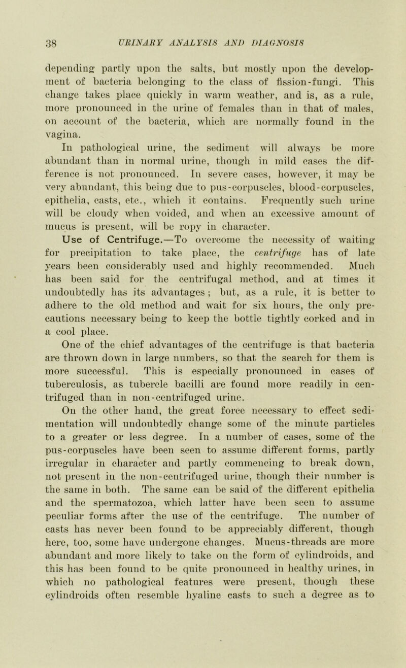 depending; partly upon the salts, but mostly upon the develop- ment of bacteria belonging to the class of fission-fungi. This change takes place quickly in warm weather, and is, as a rule, more pronounced in the urine of females than in that of males, on account of the bacteria, which are normally found in the vagina. In pathological urine, the sediment will always be more abundant than in normal urine, though in mild cases the dif- ference is not pronounced. In severe cases, however, it may be veiy abundant, this being due to pus-corpuscles, blood-corpuscles, epithelia, casts, etc., which it contains. Frecpiently such urine Avill be cloud}' when voided, and when an excessive amount of mucus is present, will be ropy in character. Use of Centrifuge.—To overcome the necessity of waiting for precipitation to take place, the centrifuge has of late 3^ears been considerably used and highly recommended. Much has been said for the centrifugal method, and at times it undoubtedly has its advantages ; but, as a rule, it is better to adhere to the old method and wait for six hours, the only pre- cautions necessary being to keep the bottle tightly corked and in a cool place. One of the chief advantages of the centrifuge is that bacteria are throAvn down in large numbers, so that the search for them is more successful. This is especially pronounced in cases of tuberculosis, as tubercle bacilli are found more readily in cen- trifuged than in non-centrifuged urine. On the other hand, the great force necessary to effect sedi- mentation will undoubtedly change some of the minute particles to a greater or less degree. In a number of cases, some of the pus-corpuscles have been seen to assume different forms, partly irregular in character and partly commencing to break doAvn, not present in the non-centrifuged urine, though their number is the same in both. The same can be said of the different epithelia and the spermatozoa, which latter have been seen to assume peculiar forms after the use of the centrifuge. The number of casts has never been found to be appreciably different, though here, too, some have undergone changes. Mucus-threads are more abundant and more likely to take on the form of cylindroids, and this has been found to be quite pronounced in healthy urines, in which no pathological features were present, though these cylindroids often resemble hyaline casts to such a degree as to