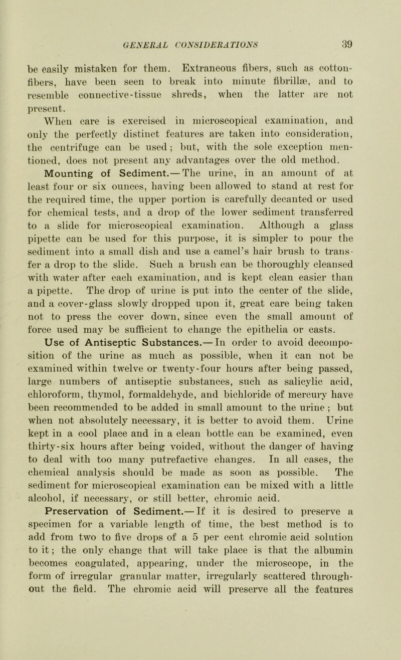 be easily mistaken for them. Extraneous fibers, such as cotton- fibers, have been seen to break into minute fibrillar, and to resemble connective-tissue shreds, when the latter are not present. When care is exercised in microscopical examination, and only the perfectly distinct features are taken into consideration, the centrifuge can be used ; but, with the sole exception men- tioned, does not present any advantages over the old method. Mounting of Sediment.— The urine, in an amount of at least four or six ounces, having been allowed to stand at rest for the required time, the upper portion is carefully decanted or used for chemical tests, and a drop of the lower sediment transferred to a slide for microscopical examination. Although a glass pipette can be used for this purpose, it is simpler to pour the sediment into a small dish and use a camePs hair brush to trans- fer a drop to the slide. Such a brush can be thoroughly cleansed with water after each examination, and is kept clean easier than a pipette. The drop of urine is put into the center of the slide, and a cover-glass slowly dropped upon it, great care being taken not to press the cover down, since even the small amount of force used may be sufficient to change the epithelia or casts. Use of Antiseptic Substances.— In order to avoid decompo- sition of the urine as much as possible, when it can not be examined within twelve or twenty-four hours after being passed, large numbers of antiseptic substances, such as salicylic acid, chloroform, thjunol, formaldehyde, and bichloride of mercury have been recommended to be added in small amount to the urine ; but when not absolutely necessary, it is better to avoid them. Urine kept in a cool place and in a clean bottle can be examined, even thirty-six hours after being voided, without the danger of having to deal with too many putrefactive changes. In all cases, the chemical analysis should be made as soon as possible. The sediment for microscopical examination can be mixed with a little alcohol, if necessary, or still better, chromic acid. Preservation of Sediment.— If it is desired to preserve a specimen for a variable length of time, the best method is to add from two to five drops of a 5 per cent chromic acid solution to it; the only change that will take place is that the albumin becomes coagulated, appearing, under the microscope, in the form of irregular granular matter, irregularly scattered through- out the field. The chromic acid will preserve all the features