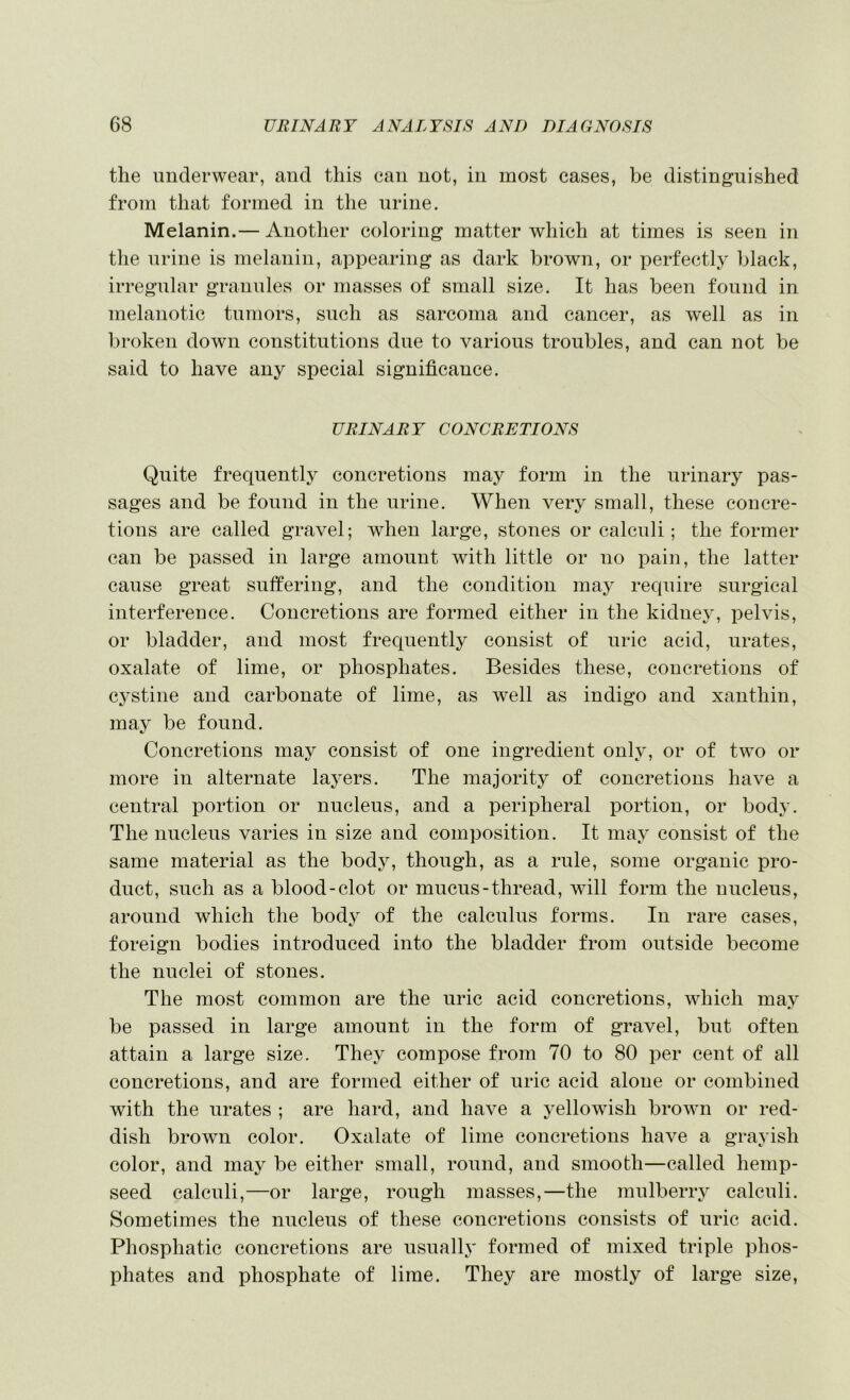 the underwear, and this can not, in most cases, be distinguished from that formed in the urine. Melanin.— Another coloring matter which at times is seen in tlie urine is melanin, appearing as dark brown, or perfectly black, irregular granules or masses of small size. It has been found in melanotic tumors, such as sarcoma and cancer, as well as in broken down constitutions due to various troubles, and can not be said to have any special significance. URINARY CONCRETIONS Quite frequently concretions may form in the urinary pas- sages and be found in the urine. When very small, these concre- tions are called gravel; when large, stones or calculi; the former can be passed in large amount with little or no pain, the latter cause great suffering, and the condition may require surgical interference. Concretions are formed either in the kidney, pelvis, or bladder, and most frequently consist of uric acid, urates, oxalate of lime, or phosphates. Besides these, concretions of cystine and carbonate of lime, as well as indigo and xanthin, may be found. Concretions may consist of one ingredient only, or of two or more in alternate layers. The majority of concretions have a central portion or nucleus, and a peripheral portion, or body. The nucleus varies in size and composition. It may consist of the same material as the body, though, as a rule, some organic pro- duct, such as a blood-clot or mucus-thread, will form the nucleus, around which the bod}^ of the calculus forms. In rare cases, foreign bodies introduced into the bladder from outside become the nuclei of stones. The most common are the uric acid concretions, which may be passed in large amount in the form of gravel, but often attain a large size. Thej^ compose from 70 to 80 per cent of all concretions, and are formed either of uric acid alone or combined with the urates ; are hard, and have a yellowish brown or red- dish brown color. Oxalate of lime concretions have a grayish color, and may be either small, round, and smooth—called hemp- seed calculi,—or large, rough masses,—the mulberry calculi. Sometimes the nucleus of these concretions consists of uric acid. Phosphatic concretions are usually formed of mixed triple phos- phates and phosphate of lime. They are mostly of large size,
