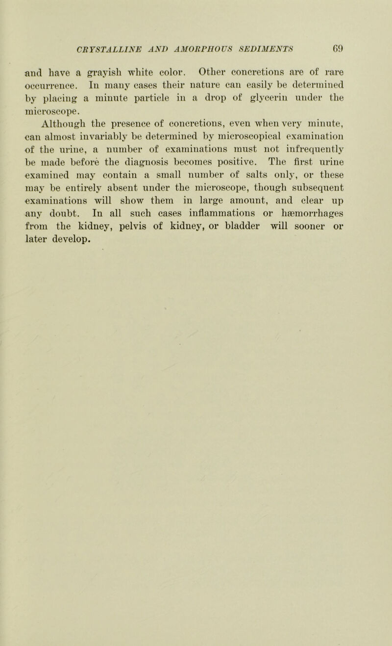 and have a grayish white color. Other concretions are of rare occnrrence. In many cases their nature can easily be determined by placing a minnte particle in a drop of glycerin under the microscope. Although the presence of concretions, even when very minute, can almost invariably be determined b} microscopical examination of the urine, a number of examinations must not infrequently be made before the diagnosis becomes positive. The first urine examined may contain a small number of salts only, or these may be entirely absent under the microscope, though subsequent examinations will show them in large amount, and clear up any doubt. In all such cases inflammations or haemorrhages from the kidney, pelvis of kidney, or bladder will sooner or later develop.