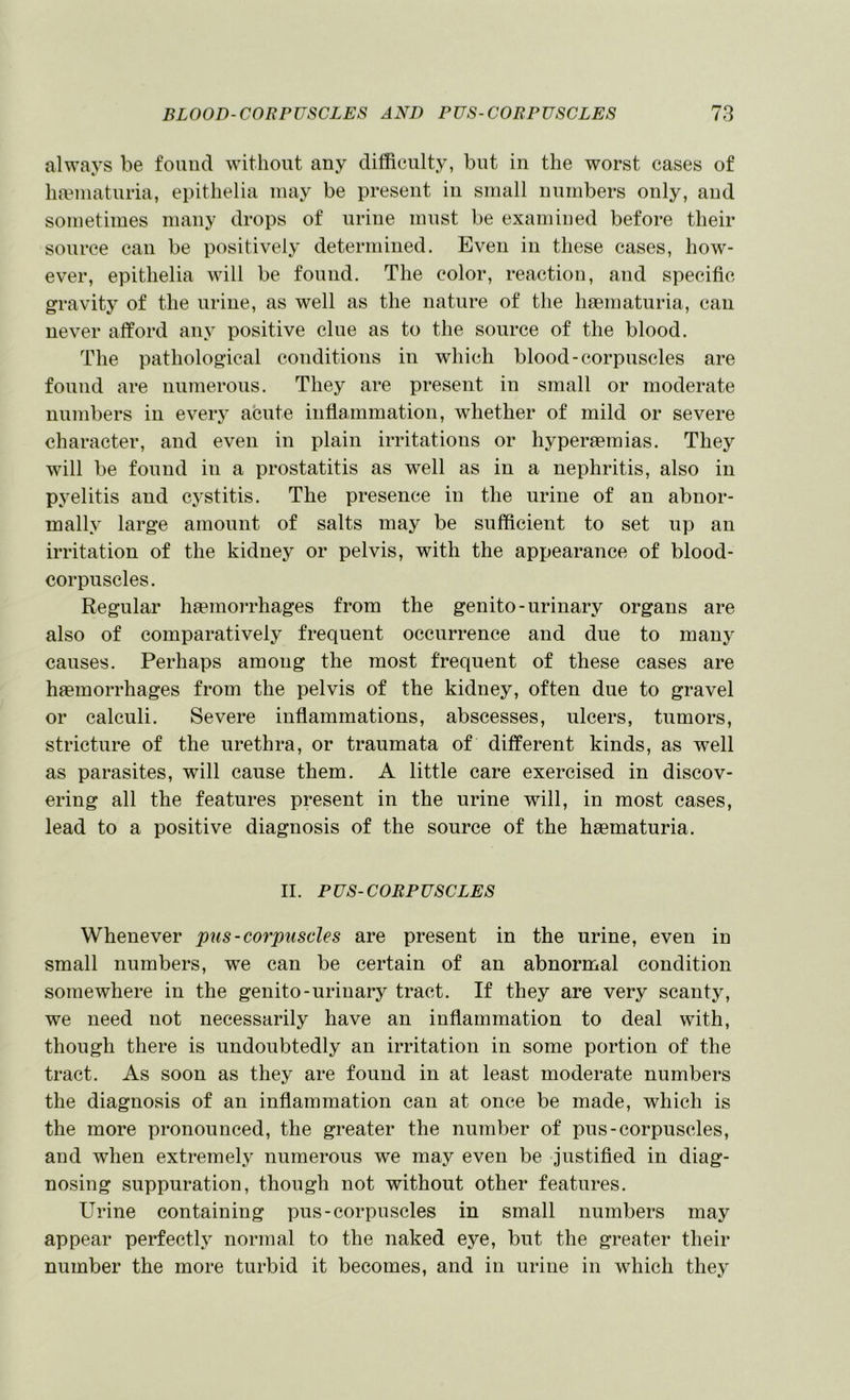 always be found without any difficulty, but in the worst cases of luTinaturia, epithelia may be present in small numbers only, and sometimes many drops of urine must be examined before their source can be positively determined. Even in these cases, how- ever, epithelia will be found. The color, reaction, and specific gravity of the urine, as well as the nature of the haematuria, can never afford any positive clue as to the source of the blood. The pathological conditions in which blood-corpuscles are found are numerous. They are present in small or moderate numbers in eveiy acute inflammation, whether of mild or severe character, and even in plain irritations or hyperaemias. They will be found in a prostatitis as well as in a nephritis, also in pyelitis and cj^stitis. The presence in the urine of an abnor- mally large amount of salts may be sufficient to set up an irritation of the kidney or pelvis, with the appearance of blood- corpuscles. Regular haemorrhages from the genito-urinary organs are also of comparatively frequent occurrence and due to many causes. Perhaps among the most frequent of these cases are haemorrhages from the pelvis of the kidney, often due to gravel or calculi. Severe inflammations, abscesses, ulcers, tumors, stricture of the urethra, or traumata of different kinds, as well as parasites, will cause them. A little care exercised in discov- ering all the features present in the urine will, in most cases, lead to a positive diagnosis of the source of the haematuria. II. PUS-CORPUSCLES Whenever pus-corpuscles are present in the urine, even in small numbers, we can be certain of an abnormal condition somewhere in the genito-urinary tract. If they are very scanty, we need not necessarily have an inflammation to deal with, though there is undoubtedly an irritation in some portion of the tract. As soon as they are found in at least moderate numbers the diagnosis of an inflammation can at once be made, which is the more pronounced, the greater the number of pus-corpuscles, and when extremely numerous we may even be justified in diag- nosing suppuration, though not without other features. Urine containing pus-corpuscles in small numbers may appear perfectly normal to the naked eye, but the greater their number the more turbid it becomes, and in urine in which they