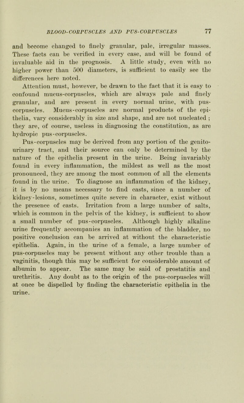 and become changed to finelj^ granular, pale, irregular masses. These facts can be verihed in every case, and will be found of invaluable aid in the prognosis. A little study, even with no higher power than 500 diameters, is sufficient to easily see the dilferences here noted. Attention must, however, be drawn to the fact that it is easy to confound mucus-corpuscles, which are always pale and finely granular, and are present in every normal urine, with pus- corpuscles. Mucus-corpuscles are normal products of the epi- thelia, vary considerably in size and shape, and are not nucleated ; they are, of course, useless in diagnosing the constitution, as are h3’dropic pus - corpuscles. Pus-corpuscles ma}^ be derived from anj^ portion of the genito- urinaiy tract, and their source can only be determined hy the nature of the epithelia present in the urine. Being invariably found in every infiammation, the mildest as well as the most pronounced, thej’ are among the most common of all the elements found in the urine. To diagnose an infiammation of the kidnej^, it is bj' no means necessary to find casts, since a number of kidiiej'-lesions, sometimes quite severe in character, exist without the presence of casts. Irritation from a large number of salts, which is common in the pelvis of the kidney, is sufficient to show a small number of pus-corpuscles. Although highly alkaline urine frequently accompanies an infiammation of the bladder, no positive conclusion can be arrived at without the characteristic epithelia. Again, in the urine of a female, a large number of pus-corpuscles may be present without any other trouble than a vaginitis, though this may be sufficient for considerable amount of albumin to appear. The same may be said of prostatitis and urethritis. Any doubt as to the origin of the pus-corpuscles will at once be dispelled by finding the characteristic epithelia in the urine.