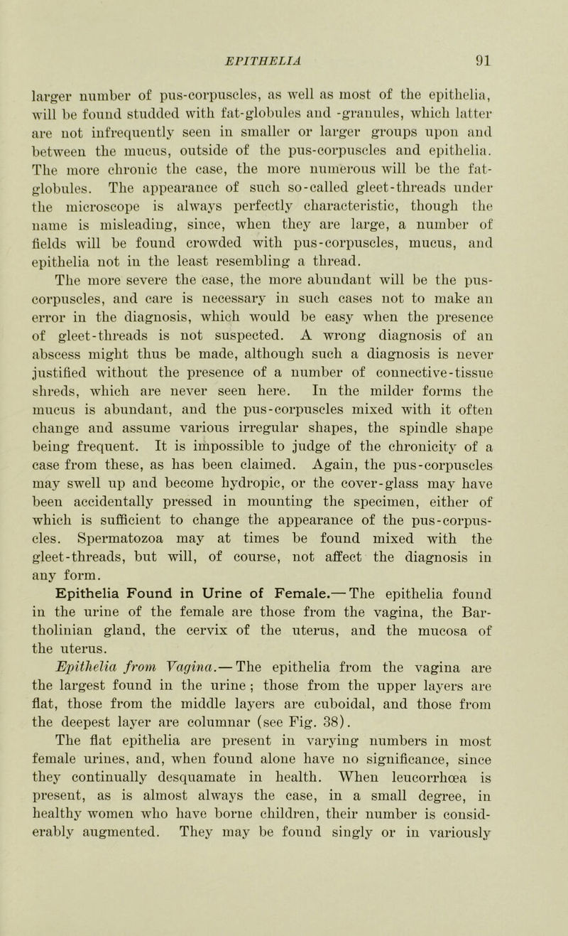 larger number of pus-corpuscles, as well as most of the epithelia, Avill be found studded with fat-globules and -granules, which latter are not infrequently seen in smaller or larger groups upon aud between the mucus, outside of the pus-corpuscles aud epithelia. The more chronic the case, the more numerous will be the fat- globules. The appearance of such so-called gleet-threads under the microscope is always perfectly characteristic, though the name is misleading, since, when they are large, a number of fields will be found crowded with pus-corpuscles, mucus, and epithelia not in the least resembling a thread. The more severe the case, the more abundant will be the pus- corpuscles, and care is necessary in such cases not to make an error in the diagnosis, which would be easy when the presence of gleet - threads is not suspected. A wrong diagnosis of an abscess might thus be made, although such a diagnosis is never justified without the presence of a number of connective-tissue shreds, which are never seen here. In the milder forms the mucus is abundant, and the pus-corpuscles mixed with it often change and assume various irregular shapes, the spindle shape being frequent. It is impossible to judge of the chronicity of a case from these, as has been claimed. Again, the pus-corpuscles may swell up and become hydropic, or the cover-glass may have been accidentally pressed in mounting the specimen, either of which is sufficient to change the appearance of the pus-corpus- cles. Spermatozoa may at times be found mixed with the gleet-threads, but will, of course, not affect the diagnosis in any form. Epithelia Found in Urine of Female.— The epithelia found in the urine of the female are those from the vagina, the Bar- tholinian gland, the cervix of the uterus, and the mucosa of the uterus. Epithelia from Vagina.— The epithelia from the vagina are the largest found in the urine ; those from the upper laj^ers are flat, those from the middle layers are cuboidal, and those from the deepest laj^er are columnar (see Fig. 38). The flat epithelia are present in varying numbers in most female urines, and, when found alone have no significance, since they continually desquamate in health. When leucorrhoea is present, as is almost always the case, in a small degree, in healthy women who have borne children, their number is consid- erably augmented. They may be found singly or in variously