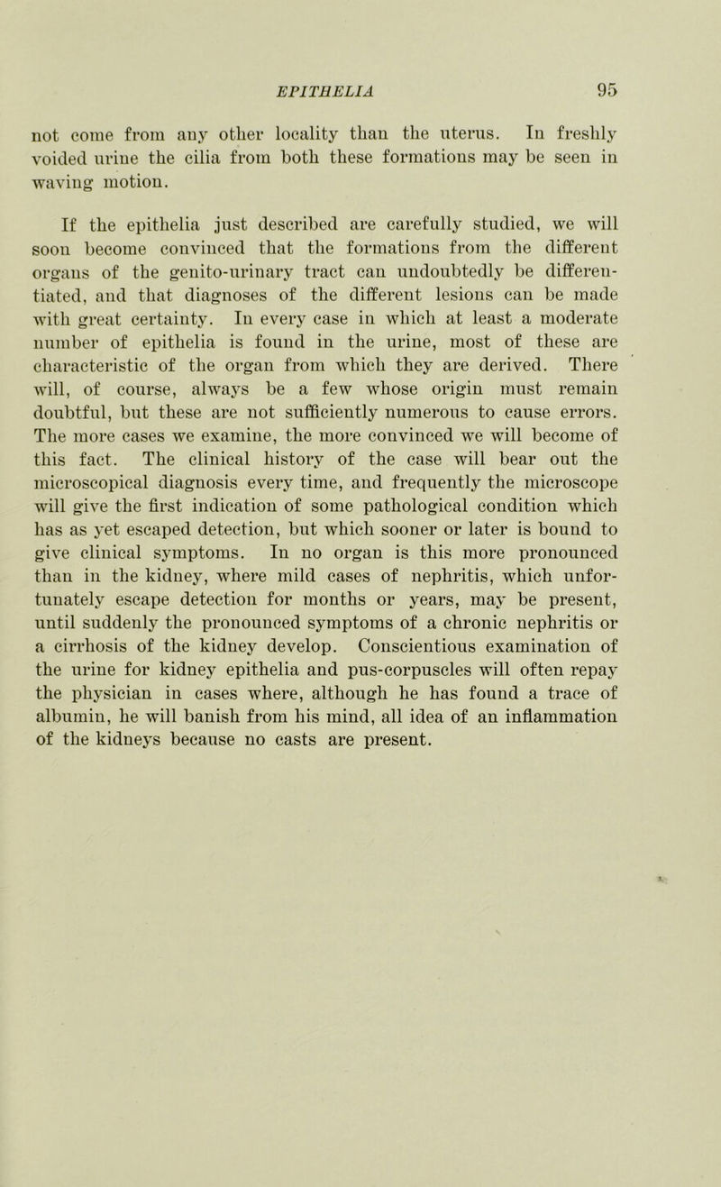 not come from any other locality than the uterus. In freshly voided urine the cilia from both these formations may be seen in waving motion. If the epithelia just described are carefully studied, we will soon become convinced that the formations from the different organs of the genito-urinary tract can undoubtedly be differen- tiated, and that diagnoses of the different lesions can be made with great certainty. In every case in which at least a moderate number of epithelia is found in the urine, most of these are characteristic of the organ from which they are derived. There will, of course, always be a few whose origin must remain doubtful, but these are not sufficiently numerous to cause errors. The more cases we examine, the more convinced we will become of this fact. The clinical history of the case will bear out the microscopical diagnosis every time, and frequently the microscope will give the first indication of some pathological condition which has as yet escaped detection, but which sooner or later is bound to give clinical S5unptoms. In no organ is this more pronounced than in the kidney, where mild cases of nephritis, which unfor- tunately escape detection for months or years, may be present, until suddenly the pronounced symptoms of a chronic nephritis or a cirrhosis of the kidney develop. Conscientious examination of the urine for kidney epithelia and pus-corpuscles will often repay the physician in cases where, although he has found a trace of albumin, he will banish from his mind, all idea of an inflammation of the kidneys because no casts are present.