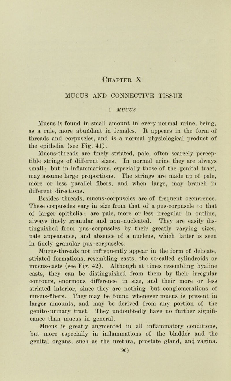 Chapter X MUCUS AND CONNECTIVE TISSUE I. MUCUS Mucus is found in small amount in every normal urine, being, as a rule, more abundant in females. It appears in the form of threads and corpuscles, and is a normal physiological product of the epithelia (see Fig. 41). Mucus-threads are finely striated, pale, often scarcely percep- tible strings of different sizes. In normal urine they are always small; but in inflammations, especially those of the genital tract, may assume large proportions. The strings are made up of pale, more or less parallel fibers, and when large, may branch in different directions. Besides threads, mucus-corpuscles are of frequent occurrence. These corpuscles vary in size from that of a pus-corpuscle to that of larger epithelia ; are pale, more or less irregular in outline, always finely granular and non-nucleated. They are easily dis- tinguished from pus-corpuscles by their greatly varying sizes, pale appearance, and absence of a nucleus, which latter is seen in finely granular pus-corpuscles. Mucus-threads not infrequently appear in the form of delicate, striated formations, resembling casts, the so-called cylindroids or mucus-casts (see Fig. 42). Although at times resembling hyaline casts, they can be distinguished from them by their irregular contours, enormous difference in size, and their more or less striated interior, since they are nothing but conglomerations of mucus-fibers. They may be found whenever mucus is present in larger amounts, and may be derived from any portion of the genito-urinary tract. They undoubtedly have no further signifi- cance than mucus in general. Mucus is greatly augmented in all inflammatory conditions, but more especially in inflammations of the bladder and the genital organs, such as the urethra, prostate gland, and vagina.