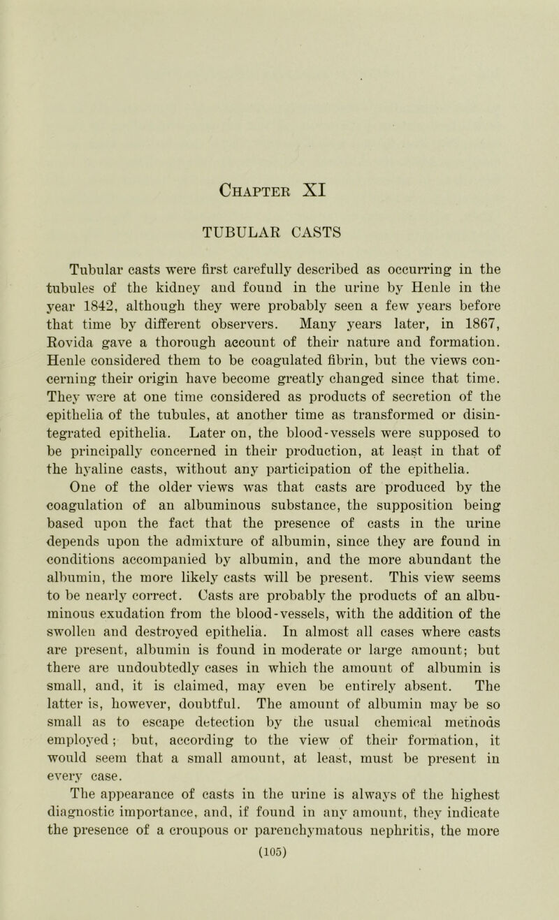 Chapter XI TUBULAR CASTS Tubular casts were first carefully described as occurring in the tubules of the kidney and found in the urine by Henle in the year 1842, although they were probably seen a few years before that time by different observers. Many years later, in 1867, Rovida gave a thorough account of their nature and formation. Henle considered them to be coagulated fibrin, but the views con- cerning their origin have become greatly changed since that time. They were at one time considered as products of secretion of the epithelia of the tubules, at another time as transformed or disin- tegrated epithelia. Later on, the blood-vessels were supposed to be principally concerned in their production, at least in that of the hyaline casts, without any participation of the epithelia. One of the older views was that casts are produced by the coagulation of an albuminous substance, the supposition being based upon the fact that the presence of casts in the urine depends upon the admixture of albumin, since they are found in conditions accompanied by albumin, and the more abundant the albumin, the more likely casts will be present. This view seems to be nearly correct. Casts are probably the products of an albu- minous exudation from the blood-vessels, with the addition of the swollen and destroyed epithelia. In almost all cases where casts are present, albumin is found in moderate or large amount; but there are undoubtedly cases in which the amount of albumin is small, and, it is claimed, may even be entirely absent. The latter is, however, doubtful. The amount of albumin may be so small as to escape detection by the usual chemical methods employed; but, according to the view of their formation, it would seem that a small amount, at least, must be present in every case. The appearance of casts in the urine is always of the highest diagnostic importance, and, if found in any amount, they indicate the presence of a croupous or parenchymatous nephritis, the more