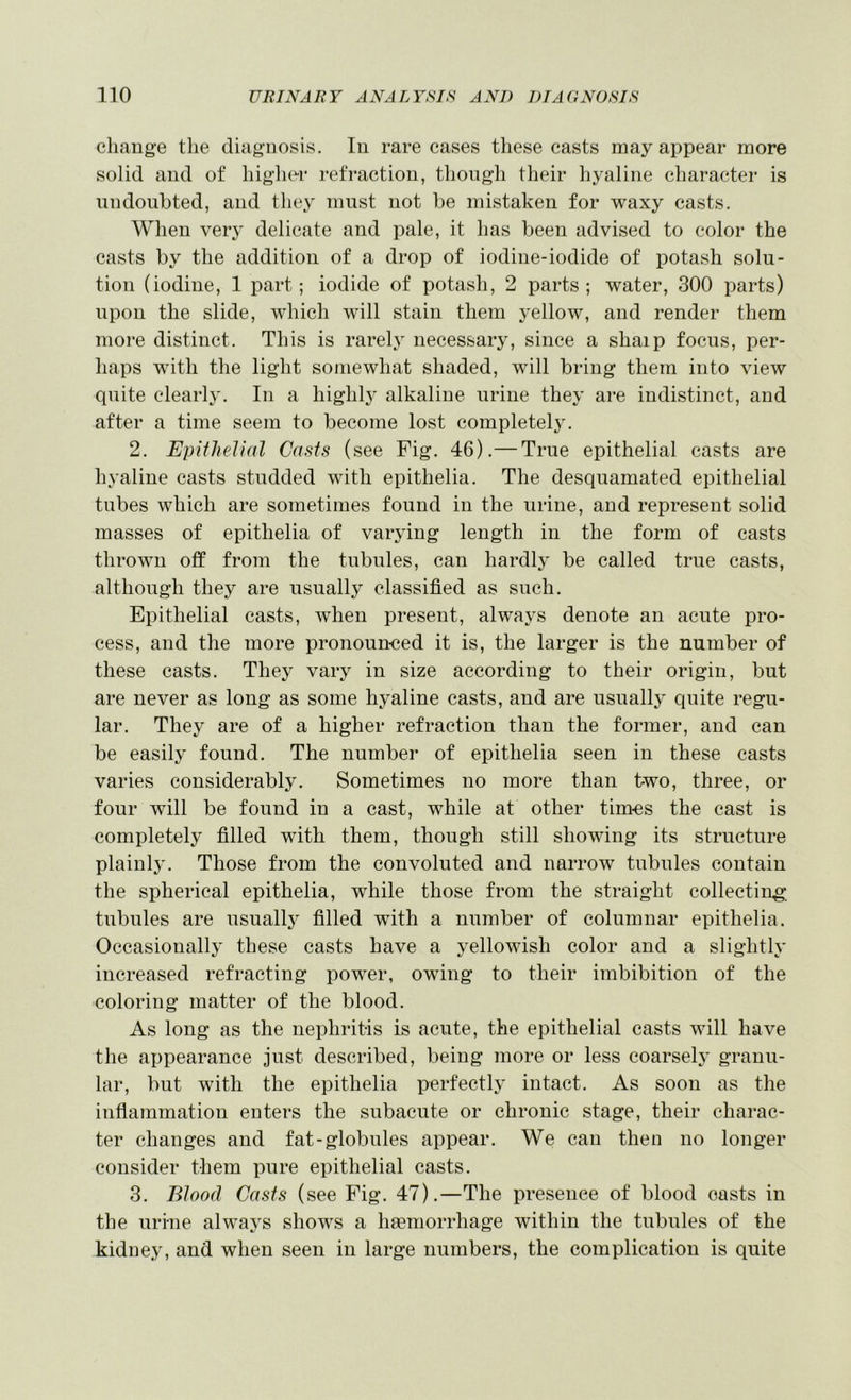 change the diagnosis. In rare cases these casts may appear more solid and of higher refraction, though their hyaline character is undoubted, and they must not be mistaken for waxy casts. When very delicate and pale, it has been advised to color the casts by the addition of a drop of iodine-iodide of potash solu- tion (iodine, 1 part; iodide of potash, 2 parts; water, 300 parts) upon the slide, which will stain them yellow, and render them more distinct. This is rarely necessary, since a shaip focus, per- haps with the light somewhat shaded, will bring them into view quite clearl}’. In a highlj^ alkaline urine they are indistinct, and after a time seem to become lost completely. 2. Epithelial Casts (see Fig. 46).— True epithelial casts are hyaline casts studded with epithelia. The desquamated epithelial tubes which are sometimes found in the urine, and represent solid masses of epithelia of varying length in the form of casts thrown off from the tubules, can hardly be called true casts, although they are usually classified as such. Epithelial casts, when present, always denote an acute pro- cess, and the more pronoun-ced it is, the larger is the number of these casts. They vary in size according to their origin, but are never as long as some hyaline casts, and are usually quite regu- lar. They are of a higher refraction than the former, and can be easily found. The number of epithelia seen in these casts varies considerably. Sometimes no more than two, three, or four will be found in a cast, while at other tim-es the cast is completely filled with them, though still showing its structure plainl}'. Those from the convoluted and narrow tubules contain the spherical epithelia, while those from the straight collecting, tubules are usuallj^ filled with a number of columnar epithelia. Occasionally these casts have a yellowish color and a slightly increased refracting power, owing to their imbibition of the •coloring matter of the blood. As long as the nephritis is acute, the epithelial casts will have the appearance just described, being more or less coarsely granu- lar, but with the epithelia perfectly intact. As soon as the inflammation enters the subacute or chronic stage, their charac- ter changes and fat-globules appear. We can then no longer consider them pure epithelial casts. 3. Blood Casts (see Fig. 47).—The presence of blood casts in the urine always shows a hgemorrhage within the tubules of the kidney, and when seen in large numbers, the complication is quite