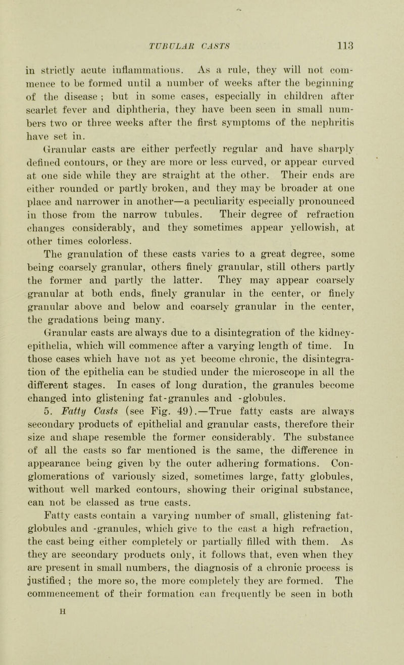 TUIWLAR r.4.ST.S’ lle3 in strictly acute iiitiamniiitions. As a rule, will not com- mence to be formed until a number of weeks after the beg'iiiiiiii<^ of the disease ; but in some cases, especially in children after scarlet fever and diphtheria, they have been seen in small num- bers two or three weeks after the first symptoms of the nephritis have set in. (Traimlar casts are either perfectly regular and have sharply defined contours, or they are more or less curved, or appear curved at oue side while they are straight at the other. Their ends are either rounded or partly broken, and thej^ may be broader at one place and narrower in another—a pecidiarit}^ especially pronounced in those from the narrow tubules. Their degree of refraction changes considerably, and they sometimes appear yellowish, at other times colorless. The granulation of these casts varies to a great degree, some being coarselj- granular, others finely granular, still others partly the former and partly the latter. They may appear coarsely granular at both ends, finely granular in the center, or finely granular above and below and coarseh' granular in the center, the gradations being many. Granular casts are always due to a disintegration of the kidney- epithelia, which will commence after a varying length of time. In those cases which have not as yet become chronic, the disintegra- tion of the epithelia can be studied under the microscope in all the different stages. In cases of long duration, the granules become changed into glistening fat-granules and -globules. 5. Fatty Casts (see Fig. 49).—True fatty casts are always secondary products of epithelial and granular casts, therefore their size and shape resemble the former considerably. The substance of all the casts so far mentioned is the same, the difference in appearance being given by the outer adhering formations. Con- glomerations of variously sized, sometimes large, fatty globules, without well marked contours, showing their original substance, can not be classed as true casts. Fatty casts contain a varying number of small, glistening fat- globules and -granules, which give to the cast a high refraction, the cast being either completely or partially filled with them. As they are secondary products only, it follows that, even when they are present in small numbers, the diagnosis of a chronic process is justified ; the more so, the more completely they are formed. The commencement of their formation can frequently be seen in both H