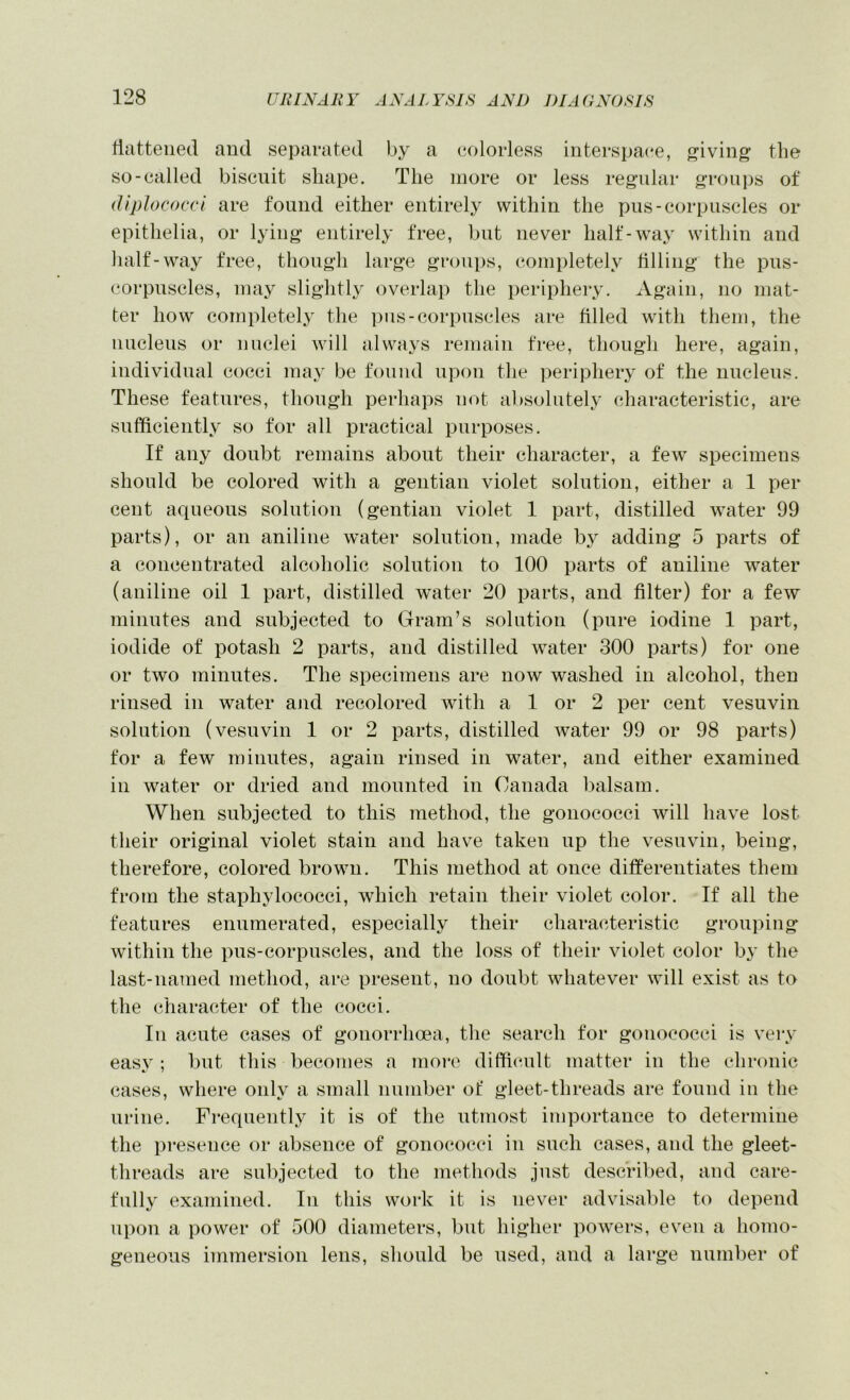 lltitteiied and separated by a (colorless interspace, iving the so-called biscuit shape. The more or less regular groui)s of (Uplococci are found either entirely within the pus-corpuscles or epithelia, or lying* entirely free, but never half-way within and half-way free, though large groups, completely tilling* the pus- corpuscles, may slightly overlap the periphery. Again, no mat- ter how completely the pus-corpuscles are filled with them, the nucleus or nuclei will always remain free, though here, again, individual cocci may be found upon the periphery of the nucleus. These features, though perhaps not al)Solutely characteristic, are sufficiently so for all practical purposes. If any doubt remains about their character, a few specimens should be colored with a gentian violet solution, either a 1 per cent aqueous solution (gentian violet 1 part, distilled water 99 parts), or an aniline water solution, made by adding 5 parts of a concentrated alcoholic solution to 100 parts of aniline water (aniline oil 1 part, distilled water 20 parts, and filter) for a few minutes and subjected to Gram’s solution (pure iodine 1 part, iodide of potash 2 parts, and distilled water 300 parts) for one or two minutes. The specimens are now washed in alcohol, then rinsed in water ajid recolored with a 1 or 2 per cent vesuvin solution (vesuvin 1 or 2 parts, distilled water 99 or 98 parts) for a few minutes, again rinsed in water, and either examined in water or dried and mounted in Canada l)alsam. When subjected to this method, the gonococci will have lost their original violet stain and hav^e taken up the vesuvin, being, therefore, colored brown. This method at once differentiates them from the staphylococci, which retain their violet color. If all the features enumerated, especially their characteristic grouping within the pus-corpuscles, and the loss of their violet color by the last-named method, are present, no doubt whatever will exist as to the character of the cocci. In acute cases of gonorrhoea, the search for gonococci is very easv ; but this becomes a moi*e diffiimlt matter in the chronic cases, where only a small number of gleet-threads are found in the urine. Frequently it is of the utmost importance to determine the presence or absence of gonococci in such cases, and the gleet- threads are sul)jected to the methods just described, and care- fully examined. In this work it is never advisable to depend upon a power of 500 diameters, but higher powers, even a homo- geneous immersion lens, should be used, and a large number of