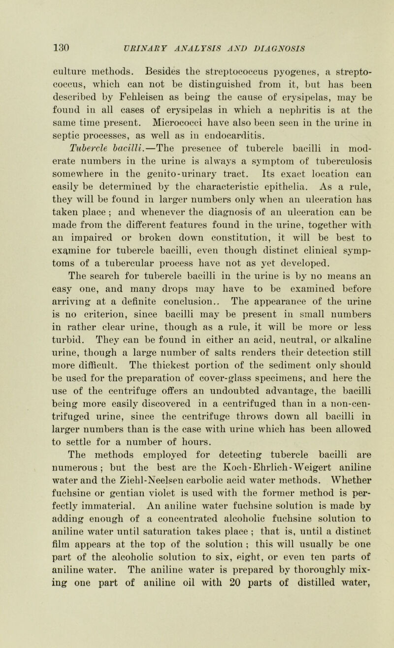 culture methods. Besides the streptococcus pyogenes, a strepto- coccus, which can not be distinguished from it, but has been described by Fehleisen as being the cause of erysipelas, may be found in all cases of erysipelas in which a nephritis is at the same time present. Micrococci have also been seen in the urine in septic processes, as well as in endocarditis. Tubercle bacilli.—The presence of tubercle bacilli in mod- erate numbers in the urine is alwaj's a symptom of tuberculosis somewhere in the genito-urinary tract. Its exact location can easily be determined by the characteristic epithelia. As a rule, they will be found in larger numbers only when an ulceration has taken place ; and whenever the diagnosis of an ulceration can be made from the different features found in the urine, together with an impaired or broken down constitution, it will be best to examine for tubercle bacilli, even though distinct clinical symp- toms of a tubercular process have not as yet developed. The search for tubercle bacilli in the urine is by no means an easy one, and many drops may have to be examined before arriving at a definite conclusion.. The appearance of the urine is no criterion, since bacilli may be present in small numbers in rather clear urine, though as a rule, it will be more or less turbid. They can be found in either an acid, neutral, or alkaline urine, though a large number of salts renders their detection still more difficult. The thickest portion of the sediment only should be used for the preparation of cover-glass specimens, and here the use of the centrifuge offers an undoubted advantage, the bacilli being more easilj^ discovered in a centrifuged than in a non-een- trifuged urine, since the centrifuge throws down all bacilli in larger numbers than is the case with urine which has been allowed to settle for a number of hours. The methods employed for detecting tubercle bacilli are numerous ; but the best are the Koch - Ehrlich-Weigert aniline water and the Ziehl-Neelsen carbolic acid water methods. Whether fuchsine or gentian violet is used with the former method is per- fectly immaterial. An aniline water fuchsine solution is made by adding enough of a concentrated alcoholic fuchsine solution to aniline water until saturation takes place ; that is, until a distinct film appears at the top of the solution ; this will usually be one part of the alcoholic solution to six, eight, or even ten parts of aniline water. The aniline water is prepared by thoroughly mix- ing one part of aniline oil with 20 parts of distilled water,