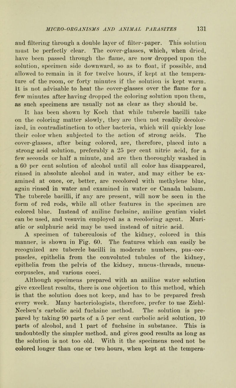 and filtering’ through a double la3'er of filter-paper. This solution must be perfectly clear. The cover-glasses, which, when dried, have been passed through the flame, are now dropped upon the solution, specimen side downward, so as to float, if possible, and allowed to remain in it for twelve hours, if kept at the tempera- ture of the room, or forty minutes if the solution is kept warm, it is not advisable to heat the cover-glasses over the flame for a few minutes after having dropped the coloring solution upon them, as such specimens are usually not as clear as they should be. It has been shown by Koch that while tubercle bacilli take on the coloring matter slowly, they are then not readily decolor- ized, in contradistinction to other bacteria, which will quickly lose their color when subjected to the action of strong acids. The cover-glasses, after being colored, are, therefore, placed into a strong acid solution, preferably a 25 per cent nitric acid, for a few seconds or half a minute, and are then thoroughly washed in a 60 per cent solution of alcohol until all color has disappeared, rinsed in absolute alcohol and in water, and may either be ex- amined at once, or, better, are recolored with meth^dene blue,, again rinsed in water and examined in water or Canada balsam. The tubercle bacilli, if any are present, will now be seen in the form of red rods, while all other features in the specimen are colored blue. Instead of aniline fuchsine, aniline gentian violet can be used, and vesuvin employed as a recoloring agent. Muri- atic or sulphuric acid may be used instead of nitric acid. A specimen of tuberculosis of the kidney, colored in this manner, is shown in Fig. 60. The features which can easily be recognized are tubercle bacilli in moderate numbers, pus-cor- puscles, epithelia from the convoluted tubules of the kidney, epithelia from the pelvis of the kidney, mucus-threads, mucus- corpuscles, and various cocci. Although specimens prepared with an aniline water solution give excellent results, there is one objection to this method, which is that the solution does not keep, and has to be prepared fresh every week. Many bacteriologists, therefore, prefer to use Ziehl- Neelsen’s carbolic acid fuchsine jnethod. The solution is pre- pared by taking 90 parts of a 5 per cent carbolic acid solution, 10 parts of alcohol, and 1 part of fuchsine in substance. This is undoubtedly the simpler method, and gives good results as long as the solution is not too old. With it the specimens need not be colored longer than one or two hours, when kept at the tempera-