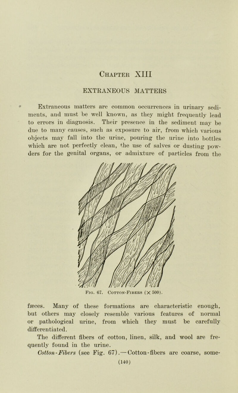 Chaptek XIII EXTRANEOUS MATTERS Extraneous matters are common occurrences in urinary sedi- ments, and must be well known, as they might frequently lead to errors in diagnosis. Their presence in the sediment may be due to many causes, such as exposure to air, from which various objects may fall into the urine, pouring the urine into bottles which are not perfectly clean, the use of salves or dusting pow- ders for the genital organs, or admixture of particles from the Fig. 67. Cotton-Fibers (X 500). faeces. Many of these formations are characteristic enough, but others may closely resemble various features of normal or pathological urine, from which they must be carefully differentiated. The different fibers of cotton, linen, silk, and wool are fre- quently found in the urine. Cotton-Fibers (see Fig. 67).— Cotton-fibers are coarse, some-