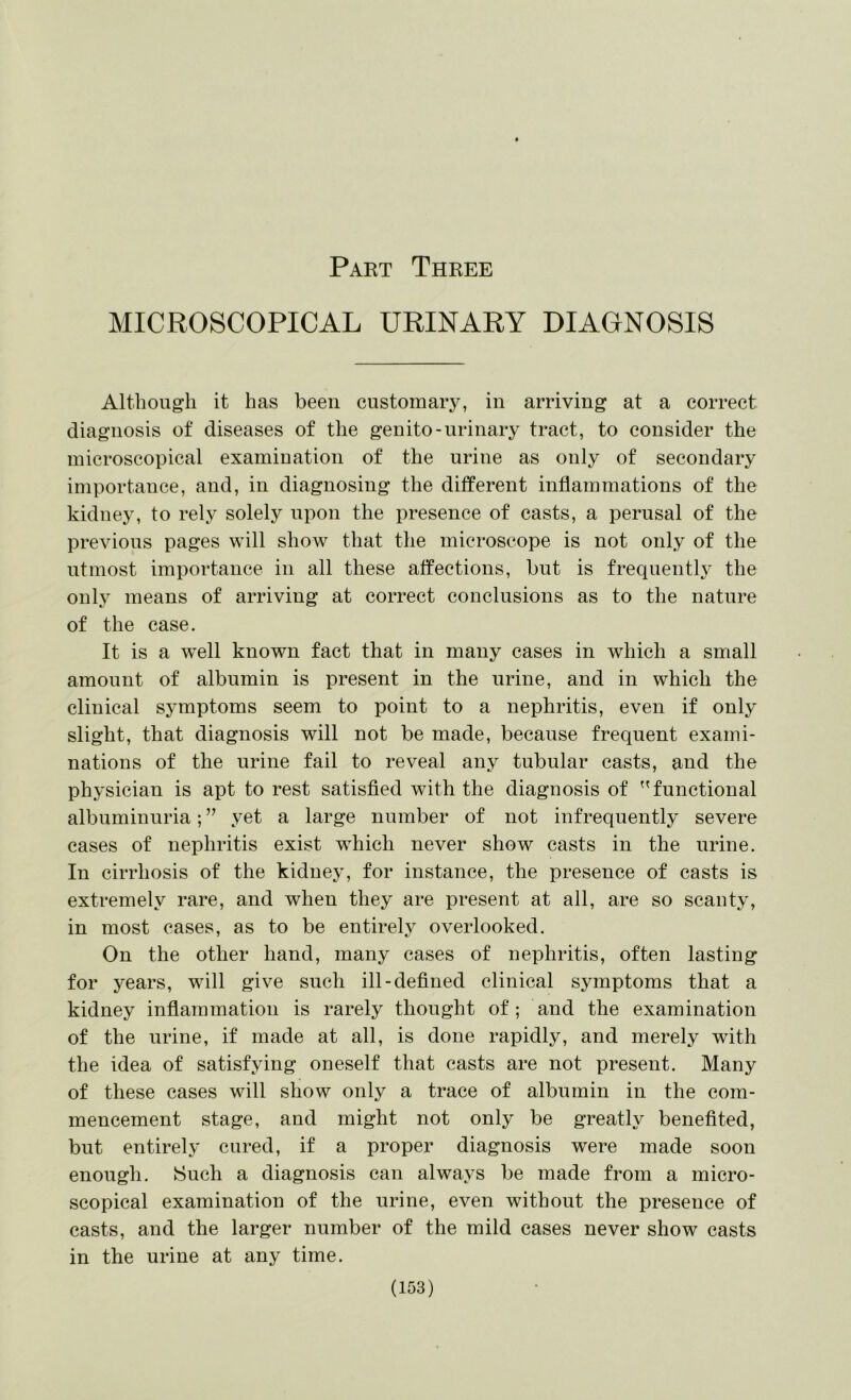 MICROSCOPICAL URINARY DIAGNOSIS Although it has been customary, in arriving at a correct diagnosis of diseases of the genito-urinary tract, to consider the microscopical examiuation of the urine as only of secondary importance, and, in diagnosing the ditferent inflammations of the kidney, to rely solely upon the presence of casts, a perusal of the previous pages will show that the microscope is not only of the utmost importance in all these affections, but is frequently the only means of arriving at correct conclusions as to the nature of the case. It is a well known fact that in many cases in which a small amount of albumin is present in the urine, and in which the clinical symptoms seem to point to a nephritis, even if only slight, that diagnosis will not be made, because frequent exami- nations of the urine fail to reveal any tubular casts, and the physician is apt to rest satisfied with the diagnosis of functional albuminuria; ” yet a large number of not infrequently severe cases of nephritis exist w^hich never show casts in the urine. In cirrhosis of the kidney, for instance, the presence of casts is extremely rare, and when they are present at all, are so scanty, in most cases, as to be entirely overlooked. On the other hand, many cases of nephritis, often lasting for years, will give such ill-defined clinical symptoms that a kidney inflammation is rarely thought of; and the examination of the urine, if made at all, is done rapidly, and merely with the idea of satisfying oneself that casts are not present. Many of these cases will show only a trace of albumin in the com- mencement stage, and might not only be greatly benefited, but entirely cured, if a proper diagnosis were made soon enough. Such a diagnosis can always be made from a micro- scopical examination of the urine, even without the presence of casts, and the larger number of the mild cases never show casts in the urine at any time.