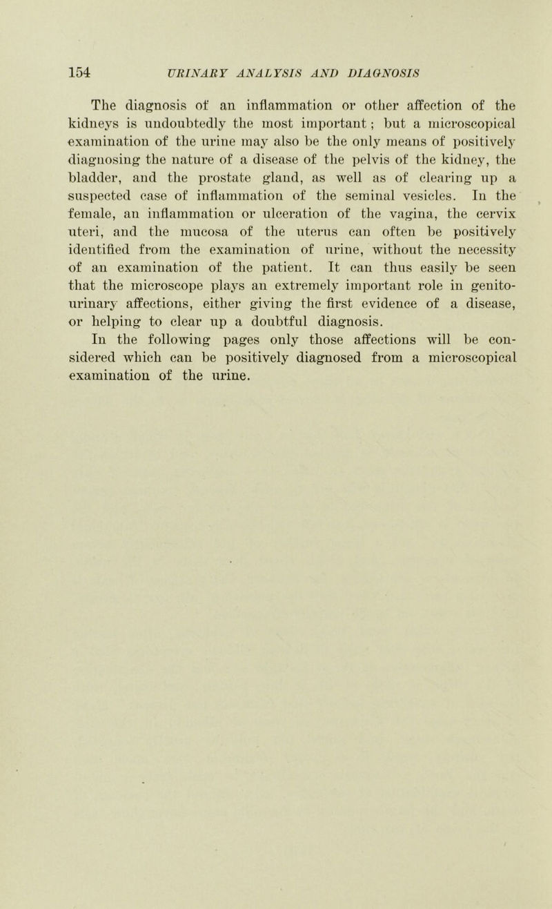 The diagnosis of an inflammation or other affection of the kidneys is undoubtedly the most important; but a microscopical examination of the urine may also be the only means of positively diagnosing the nature of a disease of the pelvis of the kidney, the bladder, and the prostate gland, as well as of clearing up a suspected case of inflammation of the seminal vesicles. In the female, an inflammation or ulceration of the vagina, the cervix uteri, and the mucosa of the uterus can often be positively identified from the examination of urine, without the necessity of an examination of the patient. It can thus easily be seen that the microscope plaj^s an extremely important role in genito- urinary affections, either giving the first evidence of a disease, or helping to clear up a doubtful diagnosis. In the following pages only those affections will be con- sidered which can be positively diagnosed from a microscopical examination of the urine.