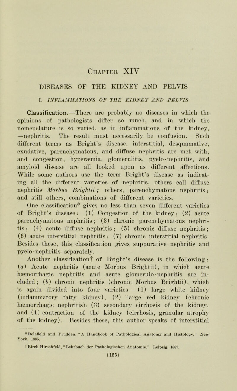 Chapter XIV DISEASES OF THE KIDNEY AND PELVIS I. INFLAMMATIONS OF THE KIDNEY AND PELVIS Classification.—There are probably no diseases in which the opinions of pathologists differ so inncli, and in which the noinenclature is so varied, as in inflammations of the kidney, —nephritis. The result mnst necessarily be confusion. Such different terms as Bright’s disease, interstitial, desquamative, exudative, parenchymatous, and diffuse nephritis are met with, and congestion, hyperaemia, glomerulitis, pyelo-nephritis, and amjdoid disease are all looked upon as different affections. While some authors use the term Bright’s disease as indicat- ing all the different varieties of nephritis, others call diffuse nephritis Morhus BrigltUi; others, parenchymatous nephritis; and still others, combinations of different varieties. One classification* gives no less than seven different varieties of Bright’s disease: (1) Congestion of the kidney; (2) acute parenchymatous nephritis; (3) chronic parenchymatous nephri- tis ; (4) acute diffuse nephritis ; (5) chronic diffuse nephritis ; (6) acute interstitial nephritis; (7) chronic interstitial nephritis. Besides these, this classification gives suppurative nephritis and pyelo - nephritis separately. Another classificationt of Bright’s disease is the following : (a) Acute nephritis (acute Morbus Brightii), in which acute haemorrhagic nephritis and acute glomerulo-nephritis are in- cluded; (5) chronic nephritis (chronic Morbus Brightii), which is again divided into four varieties—(1) large white kidney (inflammatory fatty kidney), (2) large red kidney (chronic haemorrhagic nephritis); (3) secondaiy cirrhosis of the kidney, and (4) contraction of the kidney (cirrhosis, granular atrophy of the kidney). Besides these, this author speaks of interstitial * Delafield and Prudden, A Handbook of Pathological Anatomy and Histology.” New York, 1885. t Birch-Hirschfeld,  Lehrbuch der Pathologisehen Auatomie.” Leipzig, 1887.