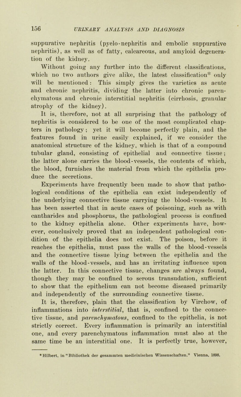 suppurative nephritis (pyelo-nephritis and embolic suppurative nephritis), as well as of fatty, calcareous, and amyloid degenera- tion of the kidney. Without going any further into the different classifications, which no two authors give alike, the latest classification* only will be mentioned: This simply gives the varieties as acute and chronic nephritis, dividing the latter into chronic paren- chymatous and chronic interstitial nephritis (cirrhosis, granular atrophy of the kidney). It is, therefore, not at all surprising that the pathology of nephritis is considered to be one of the most complicated chap- ters in pathology; yet it will become perfectly plain, and the features found in urine easily explained, if we consider the anatomical structure of the kidney, which is that of a compound tubular gland, consisting of epithelial and connective tissue; the latter alone carries the blood-vessels, the contents of which, the blood, furnishes the material from which the epithelia pro- duce the secretions. Experiments have frequently been made to show that patho- logical conditions of the epithelia can exist independently of the underlying connective tissue carrying the blood-vessels. It has been asserted that in acute cases of poisoning, such as with cantharides and phosphorus, the pathological process is confined to the kidney epithelia alone. Other experiments have, how- ever, conclusively proved that an independent pathological con- dition of the epithelia does not exist. The poison, before it reaches the epithelia, must pass the walls of the blood-vessels and the connective tissue lying between the epithelia and the walls of the blood-vessels, and has an irritating infiuence upon the latter. In this connective tissue, changes are alwaj^s found, though they may be confined to serous transudation, sufficient to show that the epithelium can not become diseased primarily and independently of the surrounding connective tissue. It is, therefore, plain that the classification by Virchow, of inflammations into interstitial, that is, confined to the connec- tive tissue, and imrenchymatous, confined to the epithelia, is not strictly correct. Every inflammation is primarily an interstitial one, and every parenchymatous inflammation must also at the same time be an interstitial one. It is perfectly true, however. * Hilbert, in Bibliothek der gesammten medicinischeu Wissenschaften.” Vienna, 1898.