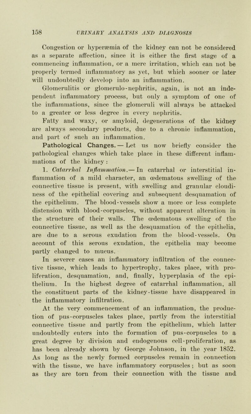 Congestion or liyperaemia of the kidney can not be considered as a separate affection, since it is either the first stage of a coinniencing infianiniation, oi* a mere irritation, which can not be properl}' termed inflammatory as yet, but which sooner or later will undoubtedly develop into an inflammation. Glomernlitis or glomerulo-nephritis, again, is not an inde- pendent inflammatory process, but only a symptom of one of the inflammations, since the glomernli will always be attacked to a greater or less degree in every nephritis. Fatty and waxy, or amyloid, degenerations of the kidney are always secondaiy products, due to a chronic inflammation, and part of such an inflammation. Pathological Changes. — Let ns now briefly consider the pathological changes which take place in these different inflam- mations of the kidney : 1. Catarrhal Inflammation.— In catarrhal or interstitial in- flammation of a mild character, an oedematons swelling of the connective tissue is present, with swelling and granular cloudi- ness of the epithelial covering and subsequent desquamation of the epithelium. The blood-vessels show a more or less complete distension with blood-corpuscles, without apparent alteration in the structure of their walls. The oedematous swelling of the connective tissue, as well as the desquamation of the epithelia, are due to a serous exudation from the blood-vessels. On account of this serous exudation, the epithelia may become partly changed to mucus. In severer cases an inflammatory infiltration of the connec- tive tissue, which leads to hypertrophy, takes place, with pro- liferation, desquamation, and, finally, hyperplasia of the epi- thelium. In the highest degree of catarrhal inflammation, all the constituent parts of the kidney-tissue have disappeared in the inflammatory infiltration. At the very commencement of an inflammation, the produc- tion of pus-corpuscles takes place, partly from the interstitial connective tissue and partly from the epithelium, Avhich latter undoubtedly enters into the formation of pus-corpuscles to a great degree by division and endogenous cell-proliferation, as has been already shown by George Johnson, in the year 1852. As long as the newly formed corpuscles remain in connection with the tissue, we have inflammatory corpuscles ; but as soon as they are torn from their connection with the tissue and