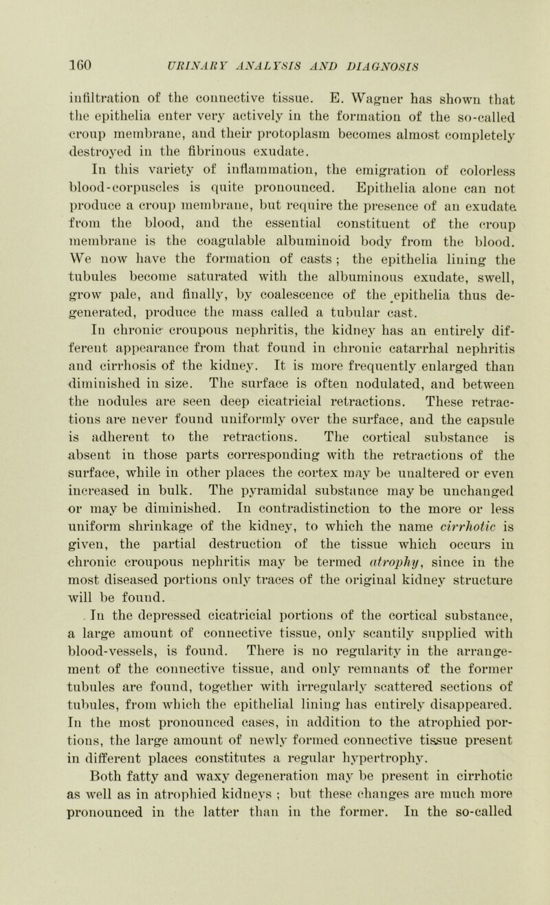 infiltration of the connective tissue. E. Wagner has shown that the epithelia enter very actively in the formation of the so-called croup membrane, and their protoplasm becomes almost completely destro3'ed in the fibrinous exudate. In this variety of inflammation, the emigration of colorless blood-corpuscles is quite pronounced. Epithelia alone can not produce a croup membrane, but require the presence of an exudate from the blood, and the essential constituent of the cronp membrane is the coagulable albuminoid body from the blood. We now have the formation of casts ; the epithelia lining the tubules become saturated with the albuminous exudate, swell, grow pale, and finalljq by coalescence of the ^epithelia thus de- generated, produce the mass called a tubular cast. In chronic- croupous nephritis, the kidney has an entirely dif- ferent appearance from that found in chronic catarrhal nephritis and cirrhosis of the kidney. It is more frequently enlarged than diminished in size. The surface is often nodulated, and between the nodules are seen deep cicatricial retractions. These retrac- tions are never found uniformlj over the surface, and the capsule is adherent to the retractions. The cortical substance is absent in those parts corresponding with the retractions of the surface, while in other places the cortex may be unaltered or even increased in bulk. The pyramidal substance may be unchanged or may be diminished. In contradistinction to the more or less uniform shrinkage of the kidney, to which the name cirrhotic is given, the partial destruction of the tissue which occurs in chronic croupous nephritis ina^ be termed atrophy, since in the most diseased portions onlj^ traces of the original kidney structure will be found. In the depressed cicatricial portions of the cortical substance, a large amount of connective tissue, 011I3 scantily supplied with blood-vessels, is found. There is no regularity in the arrange- ment of the connective tissue, and only remnants of the former tubules are found, together with irregularlj- scattered sections of tubules, from which the epithelial lining has entirelj^ disappeared. In the most pronounced cases, in addition to the atrophied por- tions, the large amount of newlj formed connective tissue present in different places constitutes a regular hypertrophy. Both fatty and waxy degeneration maj' be present in cirrhotic as well as in atrophied kidne\^s ; but these changes are much more pronounced in the latter than in the former. In the so-called