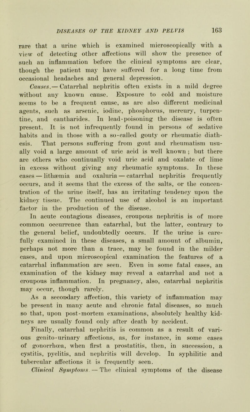 rare that a urine which is examined microscopically with a view of detecting other atfections will show the presence of such an intlammation before the clinical symptoms are clear, though the patient may have sutfered for a long time from occasional headaches and general depression. Causes.— CataiThal nephritis often exists in a mild degree without any known cause. Exposure to cold and moisture seems to be a frequent cause, as are also different medicinal agents, such as arsenic, iodine, phosphorus, mercury, turpen- tine, and cantharides. In lead-poisoning the disease is often present. It is not infrequently found in persons of sedative habits and in those with a so-called gouty or rheumatic diath- esis. That persons suffering from gout and rheinnatism usu- ally void a large amount of uric acid is well known ; but there are others wdio continually void uric acid and oxalate of lime in excess without giving any rheumatic symptoms. In these cases — lithaemia and oxaluria — catarrhal nephritis frequently occurs, and it seems that the excess of the salts, or the concen- tration of the urine itself, has an irritating tendency upon the kidney tissue. The continued use of alcohol is an important factor in the production of the disease. In acute contagious diseases, croupous nephritis is of more common occurrence than catarrhal, but the latter, contrary to the general belief, undoubtedly occurs. If the urine is care- fully examined in these diseases, a small amount of albumin, perhaps not more than a trace, may be found in the milder eases, and upon microscopical examination the features of a catarrhal inflammation are seen. Even in some fatal cases, an examination of the kidney may reveal a catarrhal and not a croupous inflammation. In pregnancy, also, catarrhal nephritis may occur, though rarel3^ As a secondary affection, this variety of inflammation may be present in many acute and chronic fatal diseases, so much so that, upon post-mortem examinations, absolutely healthy kid- neys are usually found only after death by accident. Finally, catarrhal nephritis is common as a result of vari- ous genito-urinary affections, as, for instance, in some cases of gonorrhoea, when first a prostatitis, then, in succession, a cystitis, pyelitis, and nephritis will develop. In syphilitic and tubercular affections it is frequently seen. Clinical Symptoms. — Tlie clinical symptoms of the disease