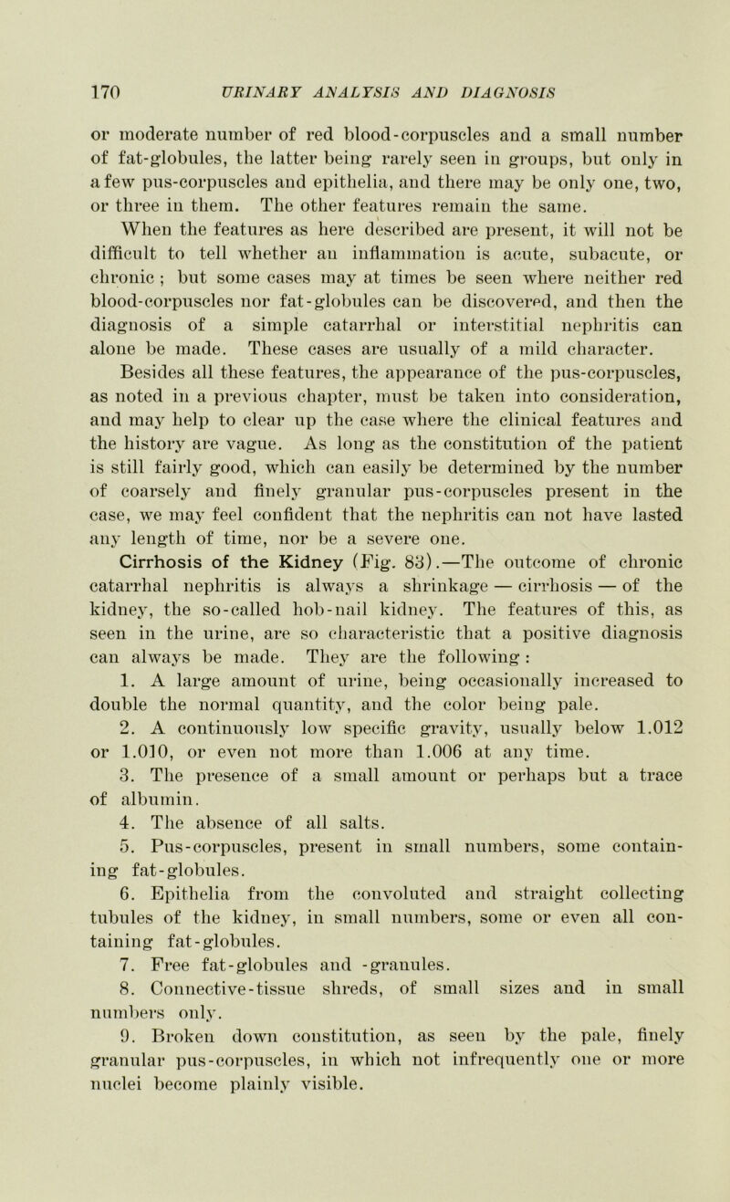 or moderate number of red blood-corpuscles and a small number of fat-globules, the latter being rarely seen in groups, but only in a few pus-corpuscles and epitlielia, and there may be only one, two, or three in them. The other features remain the same. \ When the features as here described are present, it will not be difficult to tell whether au inflammation is acute, subacute, or chronic ; but some cases may at times be seen where neither red blood-corpuscles nor fat-globules can be discovered, and then the diagnosis of a simple catarrhal or interstitial nephritis can alone be made. These cases are usually of a mild character. Besides all these features, the appearance of the pus-corpuscles, as noted in a previous chapter, must be taken into consideration, and may help to clear up the case where the clinical features and the history are vague. As long as the constitution of the jjatient is still fairly good, which can easily be determined by the number of coarsely and flnely granular pus-corpuscles present in the case, we may feel confident that the nephritis can not have lasted any length of time, nor be a severe one. Cirrhosis of the Kidney (Fig. 83).—The outcome of chronic catarrhal nephritis is always a shrinkage — cirrhosis — of the kidney, the so-called hob-nail kidney. The features of this, as seen in the uriue, are so characteristic that a positive diagnosis can always be made. They are the following : 1. A large amount of urine, being occasionally increased to double the normal quantity, and the color being pale. 2. A continuous!} low specific gravity, usually below 1.012 or 1.0]0, or even not more than 1.006 at any time. 3. The presence of a small amount or perhaps but a trace of albumin. 4. The absence of all salts. 5. Pus-corpuscles, present in small numbers, some contain- ing fat-globules. 6. Epithelia from the convoluted and straight collecting tubules of the kidney, in small numbers, some or even all con- taining fat-globules. 7. Free fat-globules and -granules. 8. Connective-tissue shreds, of small sizes and in small numbers only. 9. Broken down constitution, as seen by the pale, finely granular pus-corpuscles, in which not infrequently one or more nuclei become plainly visible.