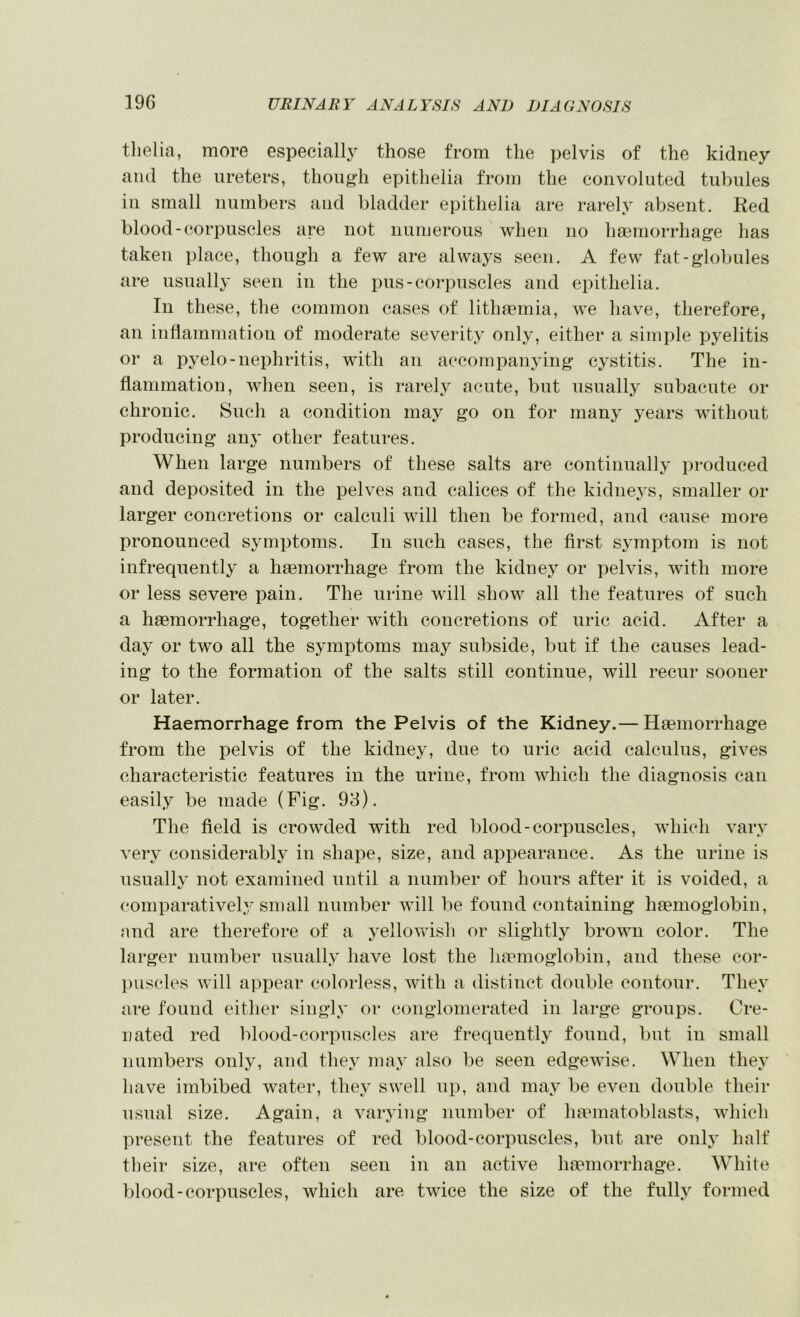 tlielia, more especially those from the pelvis of the kidney and the ureters, though epithelia from the convoluted tubules in small numbers and bladder epithelia are rarely aVjsent. Red blood-corpuscles are not numerous when no haemorrhage has taken place, though a few are alwaj^s seen. A few fat-globules are usually seen in the pus-corpuscles and epithelia. In these, the common cases of lithaemia, we have, therefore, an inflammation of moderate severity only, either a simple pyelitis or a pyelo-nephritis, with an accompanying cystitis. The in- flammation, when seen, is rarely acute, but usually subacute or chronic. Such a condition may go on for manj' years without producing anj’ other features. When large numbers of these salts are continually produced and deposited in the pelves and caliees of the kidneys, smaller or larger concretions or calculi will then be formed, and cause more pronounced symptoms. In such cases, the first symptom is not infrequently a haemorrhage from the kidney or pelvis, with more or less severe pain. The urine will show all the features of such a haemorrhage, together with concretions of uric acid. After a day or two all the symptoms may subside, but if the causes lead- ing to the formation of the salts still continue, will recur sooner or later. Haemorrhage from the Pelvis of the Kidney.— Haemorrhage from the pelvis of the kidney, due to uric acid calculus, gives characteristic features in the urine, from which the diagnosis can easily be made (Fig. 93). The field is crowded with red blood-corpuscles, which vary very considerably in shape, size, and appearance. As the urine is usually not examined until a number of hours after it is voided, a comparatively small number will be found containing haemoglobin, and are therefore of a j^ellowish or slightly brown color. The larger number usually have lost the haemoglobin, and these cor- puscles will appear colorless, with a distinct double contour. They are found either singly or conglomerated in large groups. Cre- nated red blood-corpuscles are frequently found, but in small numbers only, and they may also be seen edgewise. When they have imbibed water, they swell up, and may be even double their usual size. Again, a varying number of lupinatoblasts, which present the features of red blood-corpuscles, but are only half their size, are often seen in an active hmmorrhage. White blood-corpuscles, which are twice the size of the fully formed