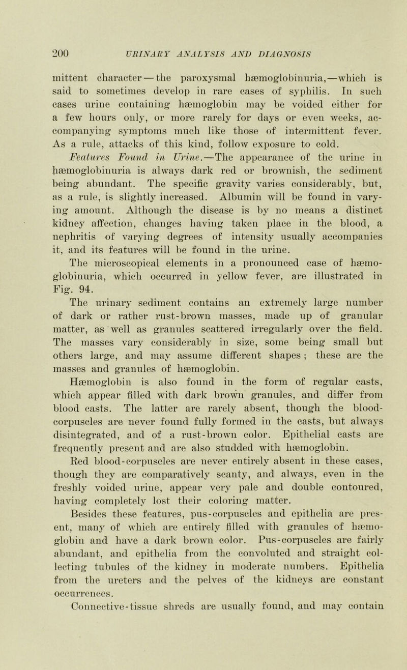 inittent character — the paroxysmal haemoglobiimria,—which is said to sometimes develop in rare cases of syphilis. In such cases urine containing haemoglobin may be voided either for a few hours only, or more rarely for days or even weeks, ac- companying symptoms much like those of intermittent fever. As a rule, attacks of this kind, follow exposure to cold. Features Found In Urine.—The appearance of the urine in h^emoglobinuria is always dark red or brownish, the sediment being abundant. The specific gravity varies considerably, but, as a rule, is slightly increased. Albumin will be found in vary- ing amount. Although the disease is by no means a distinct kidney affection, changes having taken place in the blood, a nephritis of varying degrees of intensity usually accompanies it, and its features will be found in the urine. The microscopical elements in a pronounced case of haemo- globinuria, which occurred in yellow fever, are illustrated in Fig. 94. The urinaiy sediment contains an extremely large number of dark or rather rust-brown masses, made up of granular matter, as well as granules scattered irregularly over the field. The masses vary considerably in size, some being small but others large, and may assume different shapes ; these are the masses and granules of haemoglobin. Haemoglobin is also found in the form of regular casts, which appear filled with dark brown granules, and differ from blood casts. The latter are rarely absent, though the blood- corpuscles are never found fully formed in the casts, but always disintegrated, and of a rust-brown color. Epithelial casts are frequently present and are also studded with haemoglobin. Red blood-corpuscles are never entirely absent in these cases, though they are comparatively scanty, and always, even in the freshly voided urine, appear very pale and double contoured, having completely lost their coloring matter. Besides these features, pus-corpuscles and epithelia are pres- ent, man}'' of which are entirely filled with granules of limnio- globin and have a dark brown color. Pus-corpuscles are fairly abundant, and epithelia from the convoluted and straight col- lecting tubules of the kidney in moderate numbers. Epithelia from the ureters and the pelves of the kidneys are constant occurrences. Connecitive-tissue shreds are usually found, and may contain