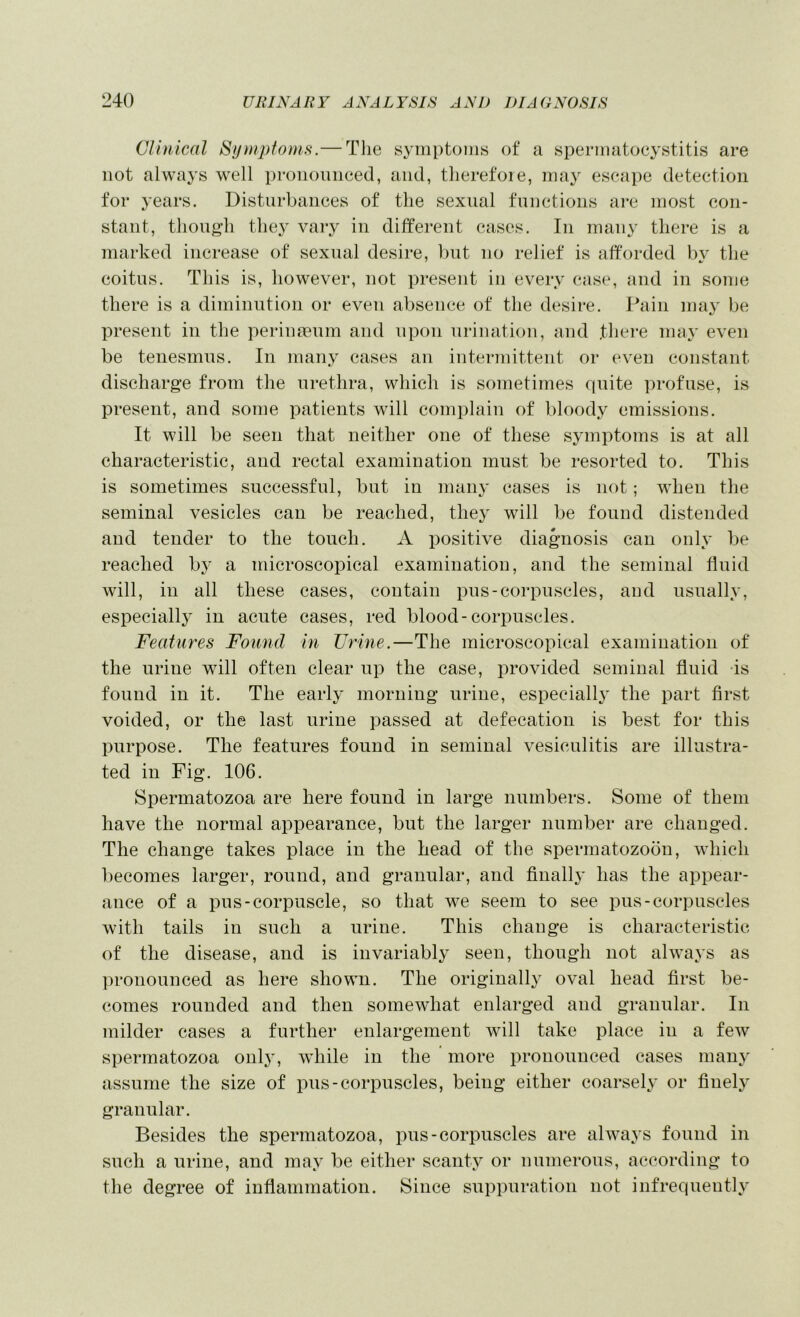 Clinical Sf/mploms.— The symptoms of a spermatocystitis are not always well proiioiuieed, and, therefore, may eseape detection for years. Disturbances of the sexual functions are most con- stant, though the}' vary in different eases. In many there is a marked increase of sexual desire, l)ut no relief is afforded l)y the coitus. This is, however, not present in every case, and in some there is a diminution or even absence of the desire. Pain may be present in the perinasum and upon urination, and .there may even be tenesmus. In many cases an intermittent or even constant discharge from the urethra, which is sometimes quite profuse, is present, and some patients will complain of bloody emissions. It will be seen that neither one of these symptoms is at all characteristic, and rectal examination must be resorted to. This is sometimes successful, but in many cases is not; when the seminal vesicles can be reached, they will be found distended and tender to the touch. A positive diagnosis can only be reached by a microscopical examination, and the seminal fluid will, in all these cases, contain pus-corpuscles, and usually, especially in acute cases, red blood-corpuscles. Features Found in Urine.—The microscopical examination of the urine will often clear up the case, provided seminal fluid -is found in it. The early morning urine, especially the part first voided, or the last urine passed at defecation is best for this purpose. The features found in seminal vesiculitis are illustra- ted in Fig. 106. Spermatozoa are here found in large numbers. Some of them have the normal appearance, but the larger number are changed. The change takes place in the head of the spermatozoon, which becomes larger, round, and granular, and finally has the appear- ance of a pus-corpuscle, so that we seem to see pus-corpuscles with tails in such a urine. This change is characteristic of the disease, and is invariably seen, though not always as ])ronounced as here shown. The originally oval head first be- comes rounded and then somewhat enlarged and granular. In milder cases a further enlargement will take place in a few spermatozoa only, w'hile in the ’ more pronounced cases many assume the size of pus-corpuscles, being either coarsely or finely granular. Besides the spermatozoa, pus-corpuscles are always found in such a urine, and may be either scanty or numerous, according to the degree of inflammation. Since suppuration not infrequently