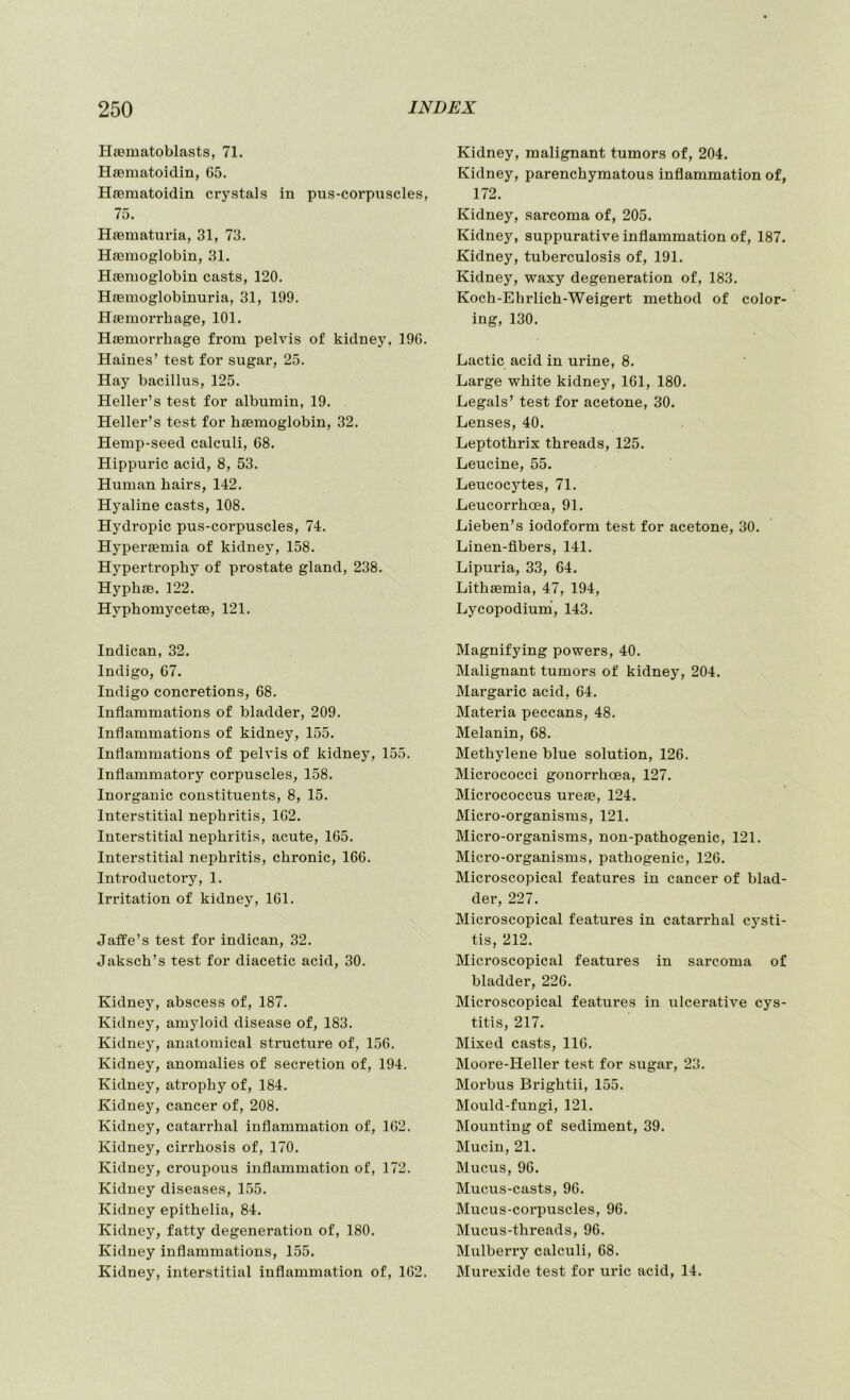 Haematoblasts, 71. Haematoidin, 05. Haematoidin crystals in pus-corpuscles, 75. Haematuria, 31, 73. Haemoglobin, 31. Haemoglobin casts, 120. Haemoglobinuria, 31, 199. Haemorrhage, 101. Haemorrhage from pelvis of kidney, 190. Haines’ test for sugar, 25. Hay bacillus, 125. Heller’s test for albumin, 19. Heller’s test for haemoglobin, 32. Hemp-seed calculi, 08. Hippuric acid, 8, 53. Human hairs, 142. Hyaline casts, 108. Hydropic pus-corpuscles, 74. Hyperaemia of kidney, 158. Hypertrophy of prostate gland, 238. Hyphae, 122. Hyphomycetae, 121. Indican, 32. Indigo, 07. Indigo concretions, 08. Inflammations of bladder, 209. Inflammations of kidney, 155. Inflammations of pelvis of kidney, 155. Inflammatory corpuscles, 158. Inorganic constituents, 8, 15. Interstitial nephritis, 102. Interstitial nephritis, acute, 105. Interstitial nephritis, chronic, 100. Introductory, 1. Irritation of kidney, 101. Jafife’s test for indican, 32. Jaksch’s test for diacetic acid, 30. Kidney, abscess of, 187. Kidney, amyloid disease of, 183. Kidney, anatomical structure of, 150. Kidney, anomalies of secretion of, 194. Kidney, atrophy of, 184. Kidney, cancer of, 208. Kidney, catarrhal inflammation of, 102. Kidney, cirrhosis of, 170. Kidney, croupous inflammation of, 172. Kidney diseases, 155. Kidney epithelia, 84. Kidney, fatty degeneration of, 180. Kidney inflammations, 155. Kidney, interstitial inflammation of, 102. Kidney, malignant tumors of, 204. Kidney, parenchymatous inflammation of, 172. Kidney, sarcoma of, 205. Kidney, suppurative inflammation of, 187. Kidney, tuberculosis of, 191. Kidney, waxy degeneration of, 183. Koch-Ehrlich-Weigert method of color- ing, 130. Lactic acid in urine, 8. Large white kidney, 101, 180. Legals’ test for acetone, 30. Lenses, 40. Leptothrix threads, 125. Leucine, 55. Leucocytes, 71. Leucorrhoea, 91. Lieben’s iodoform test for acetone, 30. Linen-fibers, 141. Lipuria, 33, 04. Lithsemia, 47, 194, Lycopodium, 143. Magnifying powers, 40. Malignant tumors of kidney, 204. Margaric acid, 04. Materia peccans, 48. Melanin, 08. Methylene blue solution, 120. Micrococci gonorrhoea, 127. Micrococcus ureae, 124. Micro-organisms, 121. Micro-organisms, non-pathogenic, 121. Micro-organisms, pathogenic, 120. Microscopical features in cancer of blad- der, 227. Microscopical features in catarrhal cysti- tis, 212. Microscopical features in sarcoma of bladder, 220. Microscopical features in ulcerative cys- titis, 217. Mixed casts, 110. Moore-Heller test for sugar, 23. Morbus Brightii, 155. Mould-fungi, 121. Mounting of sediment, 39. Mucin, 21. Mucus, 90. Mucus-casts, 90. Mucus-corpuscles, 90. Mucus-threads, 90. Mulberry calculi, 08. Murexide test for uric acid, 14.