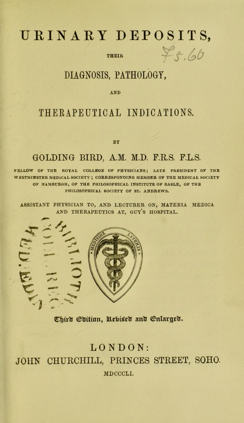 THEIR ¥ S.(o0 DIAGNOSIS, PATHOLOGY, AND THERAPEUTICAL INDICATIONS. BY GOLDING BIRD, A.M. M.D. F.R.S. F.L.S. FELLOW OF THE ROYAL COLLEGE OF PHYSICIANS; LATE PRESIDENT OF THE WESTMINSTER MEDICAL SOCIETY ; CORRESPONDING MEMBER OF THE MEDICAL SOCIETY OF HAMBURGH, OF THE PHILOSOPHICAL INSTITUTE OF BASLE, OF THE PHILOSOPHICAL SOCIETY OF ST. ANDREWS. ASSISTANT PHYSICIAN TO, AND LECTURER ON, MATERIA MEDICA AND THERAPEUTICS AT, GUYS HOSPITAL. Cf)tr& <£fcttt0n, autt (£utargetr. LONDON: JOHN CHURCHILL, PRINCES STREET, SOHO. MDCCCLI.