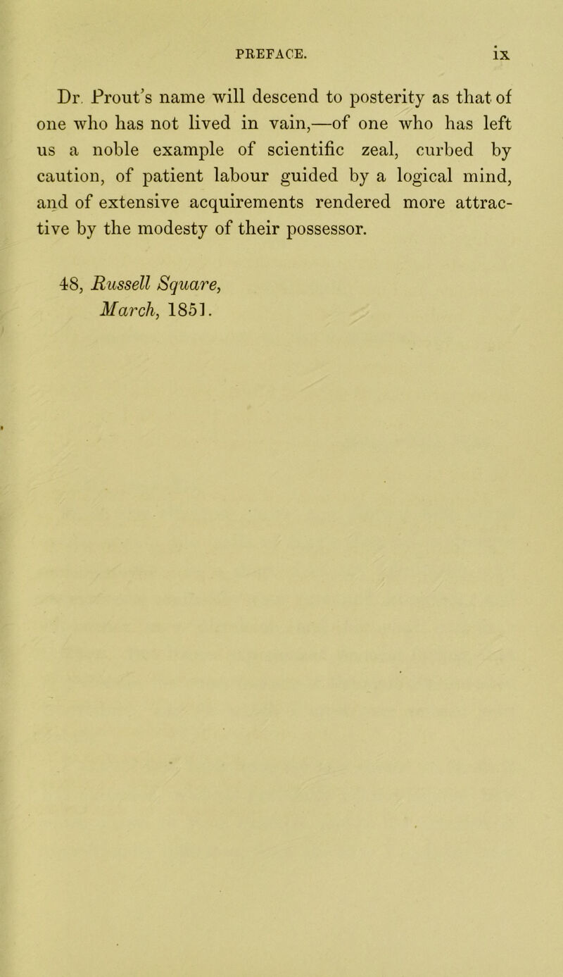 Dr Prout’s name will descend to posterity as that of one who has not lived in vain,—of one who has left us a noble example of scientific zeal, curbed by caution, of patient labour guided by a logical mind, and of extensive acquirements rendered more attrac- tive by the modesty of their possessor. 48, Russell Square, March, 1851.