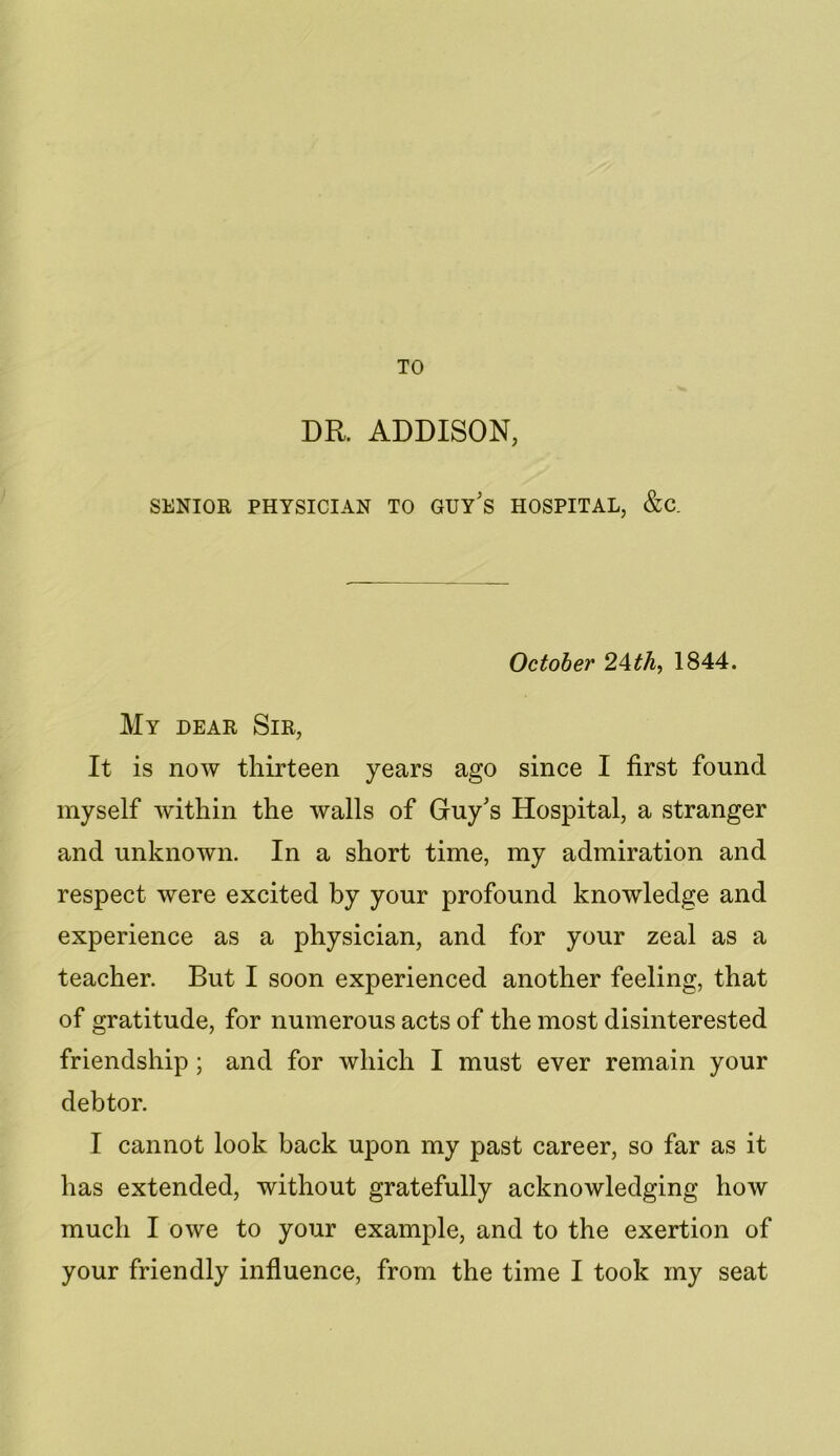 TO DR. ADDISON, SENIOR PHYSICIAN TO GUY'S HOSPITAL, &C. October 2\th, 1844. My dear Sir, It is now thirteen years ago since I first found myself within the walls of Guy's Hospital, a stranger and unknown. In a short time, my admiration and respect were excited by your profound knowledge and experience as a physician, and for your zeal as a teacher. But I soon experienced another feeling, that of gratitude, for numerous acts of the most disinterested friendship ; and for which I must ever remain your debtor. I cannot look back upon my past career, so far as it has extended, without gratefully acknowledging how much I owe to your example, and to the exertion of your friendly influence, from the time I took my seat