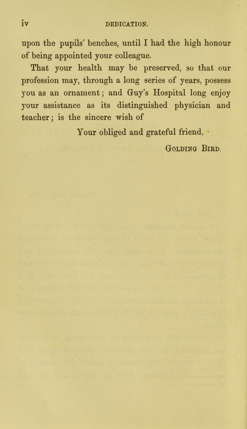 IV DEDICATION. upon the pupils' benches, until I had the high honour of being appointed your colleague. That your health may he preserved, so that our profession may, through a long series of years, possess you as an ornament; and Guy's Hospital long enjoy your assistance as its distinguished physician and teacher; is the sincere wish of Your obliged and grateful friend. Golding Bird.