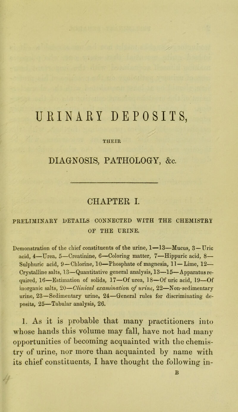 URINARY DEPOSITS, THEIR DIAGNOSIS, PATHOLOGY, &c. CHAPTER I. PRELIMINARY DETAILS CONNECTED WITH THE CHEMISTRY OF THE URINE. Demonstration of the chief constituents of the urine, 1—13—Mucus, 3 —Uric acid, 4—Urea, 5—Creatinine, 6—Coloring matter, 7—Hippuric acid, 8— Sulphuric acid, 9 —Chlorine, 10—Phosphate of magnesia, 11 —Lime, 12— Crystalline salts, 13—Quantitative general analysis, 13—15—Apparatus re- quired, 16—Estimation of solids, 17—Of urea, 18—Of uric acid, 19—Of inorganic salts, 20—Clinical examination of urine, 22—Non-sedimentary urine, 23 — Sedimentary urine, 24—General rules for discriminating de- posits, 25—Tabular analysis, 26. 1. As it is probable that many practitioners into whose hands this volume may fall, have not had many opportunities of becoming acquainted with the chemis- try of urine, nor more than acquainted by name with its chief constituents, I have thought the following in- B