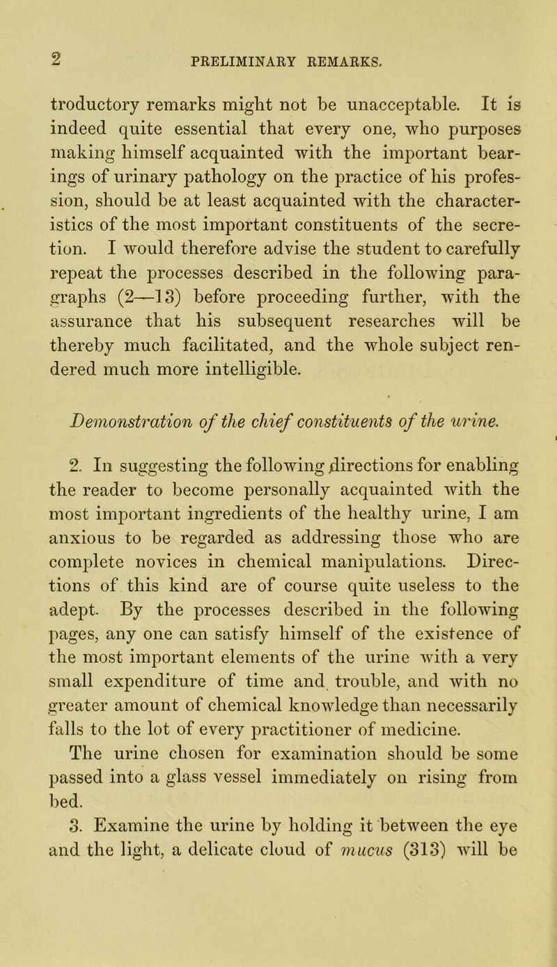 troductory remarks might not be unacceptable. It is indeed quite essential that every one, who purposes making himself acquainted with the important bear- ings of urinary pathology on the practice of his profes- sion, should be at least acquainted with the character- istics of the most important constituents of the secre- tion. I would therefore advise the student to carefully repeat the processes described in the following para- graphs (2—13) before proceeding further, with the assurance that his subsequent researches will be thereby much facilitated, and the whole subject ren- dered much more intelligible. Demonstration of tlie chief constituents of the urine. 2. In suggesting the following directions for enabling the reader to become personally acquainted with the most important ingredients of the healthy urine, I am anxious to be regarded as addressing those who are complete novices in chemical manipulations. Direc- tions of this kind are of course quite useless to the adept. By the processes described in the following pages, any one can satisfy himself of the existence of the most important elements of the urine with a very small expenditure of time and trouble, and with no greater amount of chemical knowledge than necessarily falls to the lot of every practitioner of medicine. The urine chosen for examination should be some passed into a glass vessel immediately on rising from bed. 3. Examine the urine by holding it between the eye and the light, a delicate cloud of mucus (313) will be