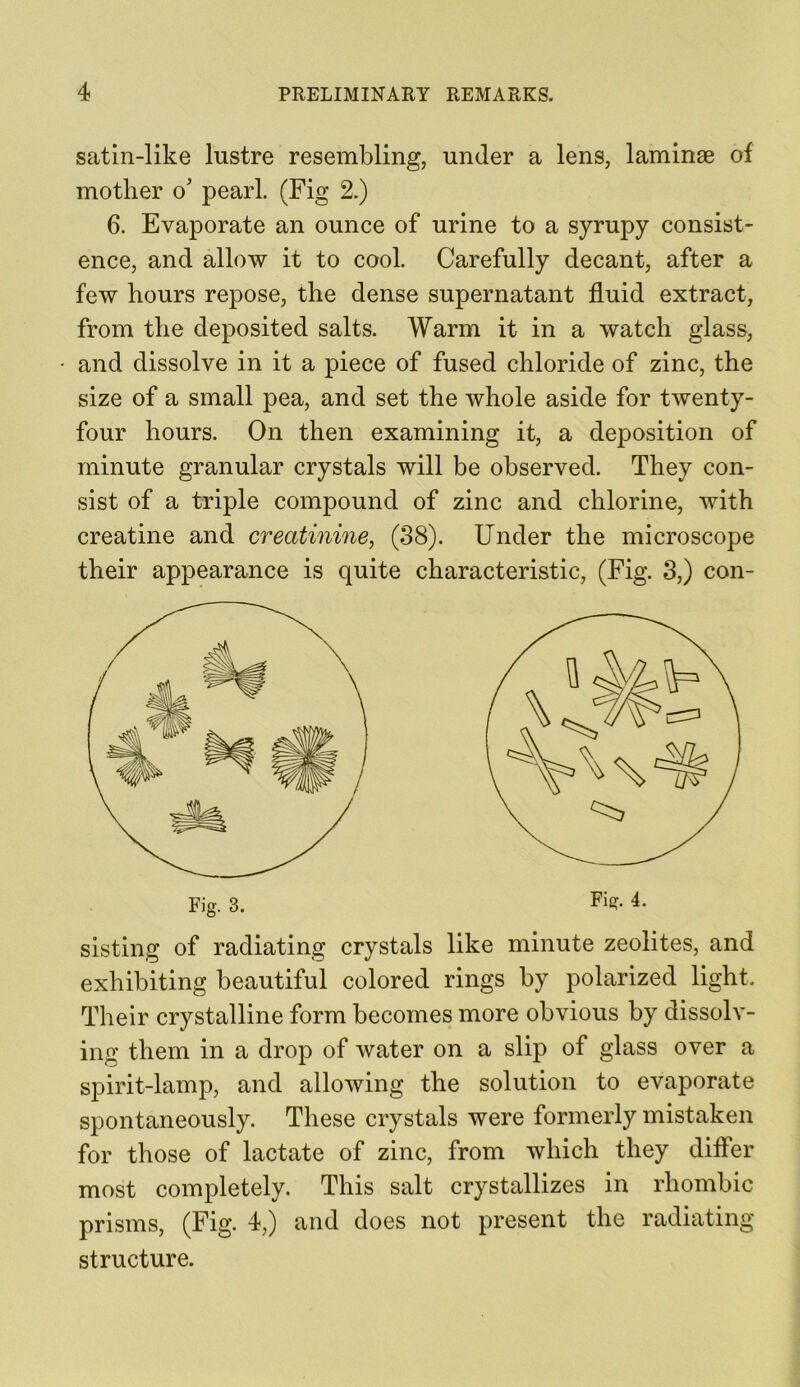 satin-like lustre resembling, under a lens, laminae of mother o' pearl. (Fig 2.) 6. Evaporate an ounce of urine to a syrupy consist- ence, and allow it to cool. Carefully decant, after a few hours repose, the dense supernatant fluid extract, from the deposited salts. Warm it in a watch glass, and dissolve in it a piece of fused chloride of zinc, the size of a small pea, and set the whole aside for twenty- four hours. On then examining it, a deposition of minute granular crystals will be observed. They con- sist of a triple compound of zinc and chlorine, with creatine and creatinine, (38). Under the microscope their appearance is quite characteristic, (Fig. 3,) con- sisting of radiating crystals like minute zeolites, and exhibiting beautiful colored rings by polarized light. Their crystalline form becomes more obvious by dissolv- ing them in a drop of water on a slip of glass over a spirit-lamp, and allowing the solution to evaporate spontaneously. These crystals were formerly mistaken for those of lactate of zinc, from which they differ most completely. This salt crystallizes in rhombic prisms, (Fig. 4,) and does not present the radiating structure.