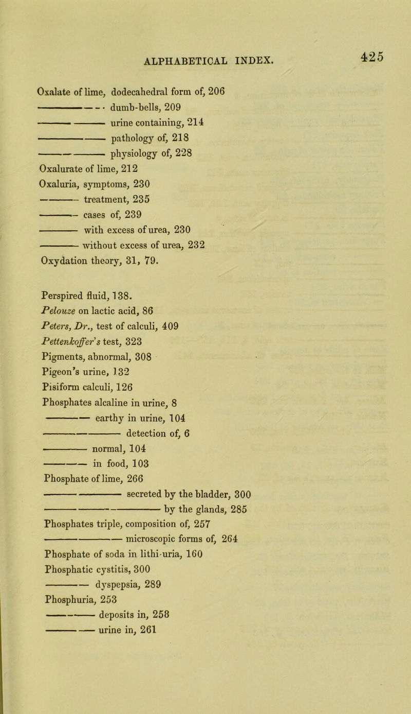 Oxalate of lime, dodecahedral form of, 206 dumb-bells, 209 urine containing, 214 pathology of, 218 • physiology of, 228 Oxalurate of lime, 212 Oxaluria, symptoms, 230 treatment, 235 cases of, 239 with excess of urea, 230 without excess of urea, 232 Oxydation theory, 31, 79. Perspired fluid, 138. Pelouze on lactic acid, 86 Peters, Dr., test of calculi, 409 Pettenkoffer's test, 323 Pigments, abnormal, 308 Pigeon’s urine, 132 Pisiform calculi, 126 Phosphates alcaline in urine, 8 earthy in urine, 104 detection of, 6 ■ normal, 104 in food, 103 Phosphate of lime, 266 secreted by the bladder, 300 by the glands, 285 Phosphates triple, composition of, 257 microscopic forms of, 264 Phosphate of soda in lithi-uria, 160 Phosphatic cystitis, 300 dyspepsia, 289 Phosphuria, 253 deposits in, 258 urine in, 261