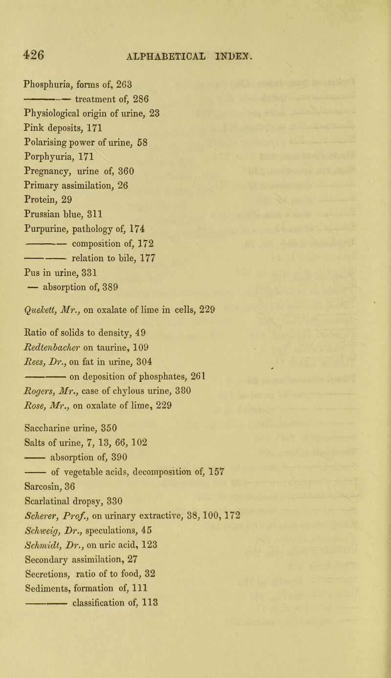 Phosphuria, forms of, 263 treatment of, 286 Physiological origin of urine, 23 Pink deposits, 171 Polarising power of urine, 58 Porphyuria, 171 Pregnancy, urine of, 360 Primary assimilation, 26 Protein, 29 Prussian blue, 311 Purpurine, pathology of, 174 composition of, 172 relation to bile, 177 Pus in urine, 331 — absorption of, 389 Quehett, Mr., on oxalate of lime in cells, 229 Patio of solids to density, 49 Redtenbacher on taurine, 109 Rees, Dr., on fat in urine, 304 on deposition of phosphates, 261 Rogers, Mr., case of chylous urine, 380 Rose, Mr., on oxalate of lime, 229 Saccharine urine, 350 Salts of urine, 7, 13, 66, 102 absorption of, 390 of vegetable acids, decomposition of, 157 Sarcosin, 36 Scarlatinal dropsy, 330 Scherer, Prof., on urinary extractive, 38, 100,172 Scliweig, Dr., speculations, 45 Schmidt, Dr., on uric acid, 123 Secondary assimilation, 27 Secretions, ratio of to food, 32 Sediments, formation of, 111 classification of, 113
