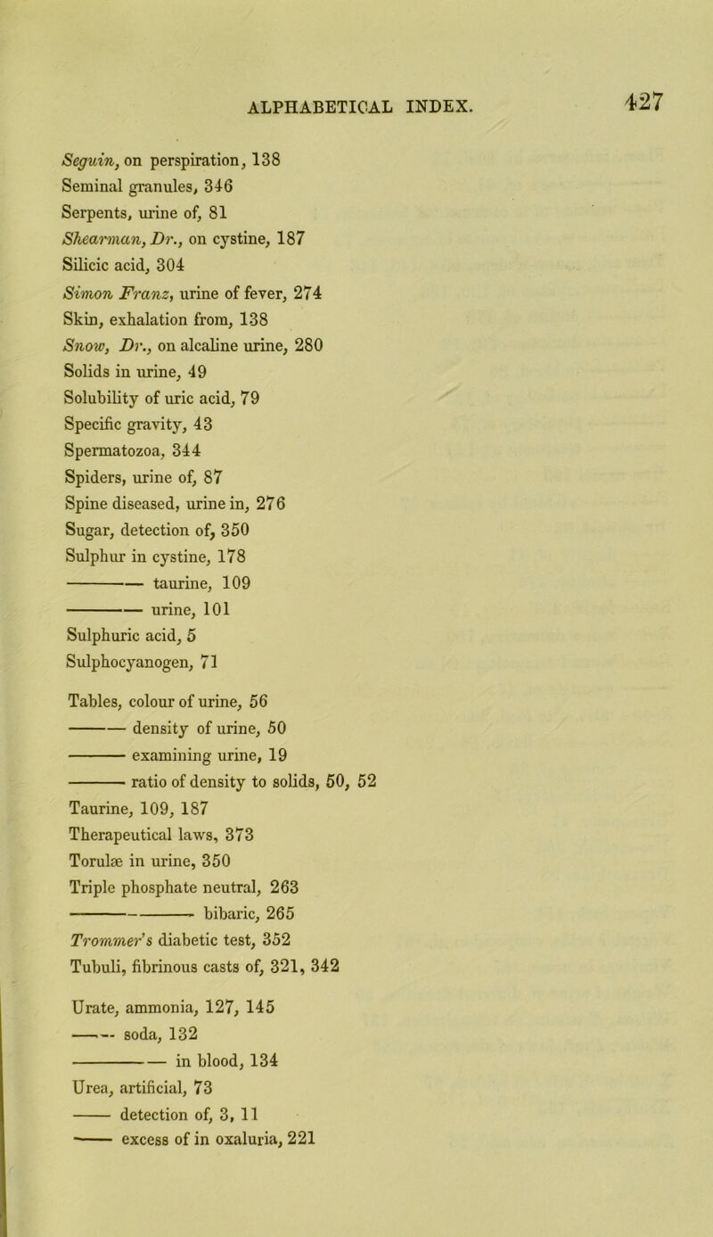 Seguin, on perspiration, 138 Seminal granules, 316 Serpents, urine of, 81 Shearman, Dr., on cystine, 187 Silicic acid, 304 Simon Franz, urine of fever, 274 Skin, exhalation from, 138 Snow, Dr., on alcaline urine, 280 Solids in urine, 49 Solubility of uric acid, 79 Specific gravity, 43 Spermatozoa, 344 Spiders, urine of, 87 Spine diseased, urine in, 276 Sugar, detection of, 350 Sulphur in cystine, 178 taurine, 109 urine, 101 Sulphuric acid, 5 Sulphocyanogen, 71 Tables, colour of urine, 56 density of urine, 50 examining urine, 19 ratio of density to solids, 50, 52 Taurine, 109, 187 Therapeutical laws, 373 Torulae in urine, 350 Triple phosphate neutral, 263 bibaric, 265 Trommers diabetic test, 352 Tubuli, fibrinous casts of, 321, 342 Urate, ammonia, 127, 145 —■— soda, 132 in blood, 134 Urea, artificial, 73 detection of, 3, 11 excess of in oxaluria, 221