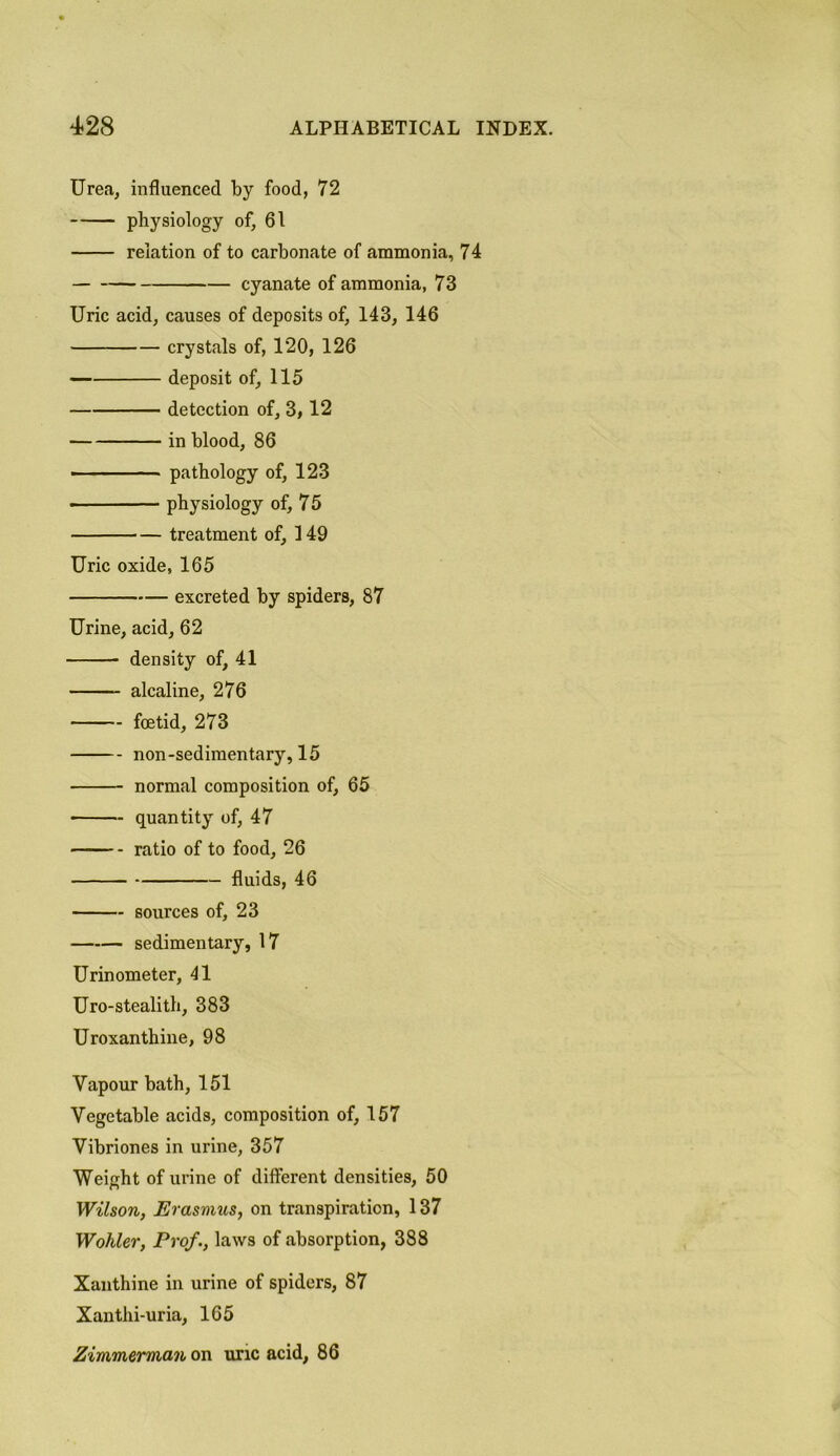 Urea, influenced by food, 72 physiology of, 61 relation of to carbonate of ammonia, 74 cyanate of ammonia, 73 Uric acid, causes of deposits of, 143, 146 crystals of, 120, 126 deposit of, 115 detection of, 3,12 in blood, 86 • ■ - pathology of, 123 physiology of, 75 treatment of, 149 Uric oxide, 165 excreted by spiders, 87 Urine, acid, 62 density of, 41 alcaline, 276 foetid, 273 non-sedimentary, 15 normal composition of, 65 quantity of, 47 ratio of to food, 26 fluids, 46 sources of, 23 sedimentary, 17 Urinometer, 41 Uro-stealith, 383 Uroxanthine, 98 Vapour bath, 151 Vegetable acids, composition of, 157 Vibriones in urine, 357 Weight of urine of different densities, 50 Wilson, Erasmus, on transpiration, 137 Wohler, Prof., laws of absorption, 388 Xanthine in urine of spiders, 87 Xanthi-uria, 165 Zimmerman on uric acid, 86