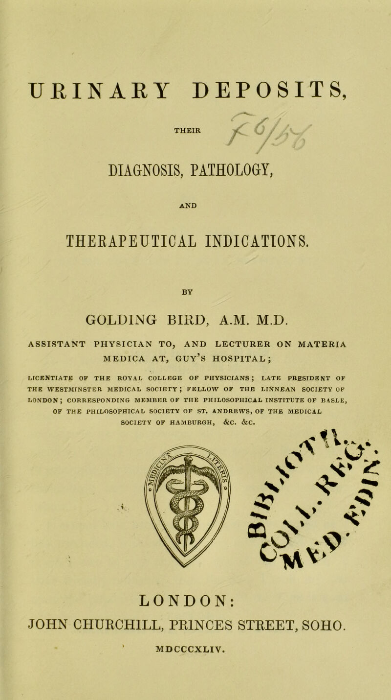 THEIR DIAGNOSIS, PATHOLOGY, AND THEEAPEUTICAL INDICATIONS. BY GOLDING BIRD, A.M. M.D. ASSISTANT PHYSICIAN TO, AND LECTURER ON MATERIA MEDICA AT, GUY’S HOSPITAL; LICENTIATE OF THE ROYAL COLLEGE OF PHYSICIANS; LATE PRESIDENT OF THE WESTMINSTER MEDICAL SOCIETY; FELLOW OF THE LINNEAN SOCIETY OF LONDON; CORRESPONDING MEMBER OF THE PHILOSOPHICAL INSTITUTE OF BASLE, OF THE PHILOSOPHICAL SOCIETY OF ST. ANDREWS, OF THE MEDICAL SOCIETY OF HAMBURGH, &C. &C. LONDON: JOHN CHURCHILL, PRINCES STREET, SOHO. MDCCCXLIV