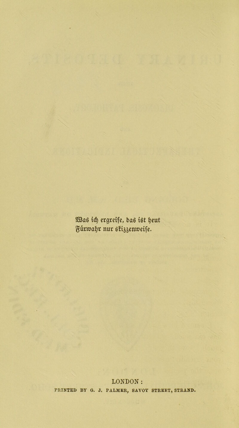 idj ergteife, ba6 ist fyeut gurwafyr nur gfi§sentt>eife. LONDON: PRINTED BY G. J„ PALMER, SAVOY STREET, STRAND.