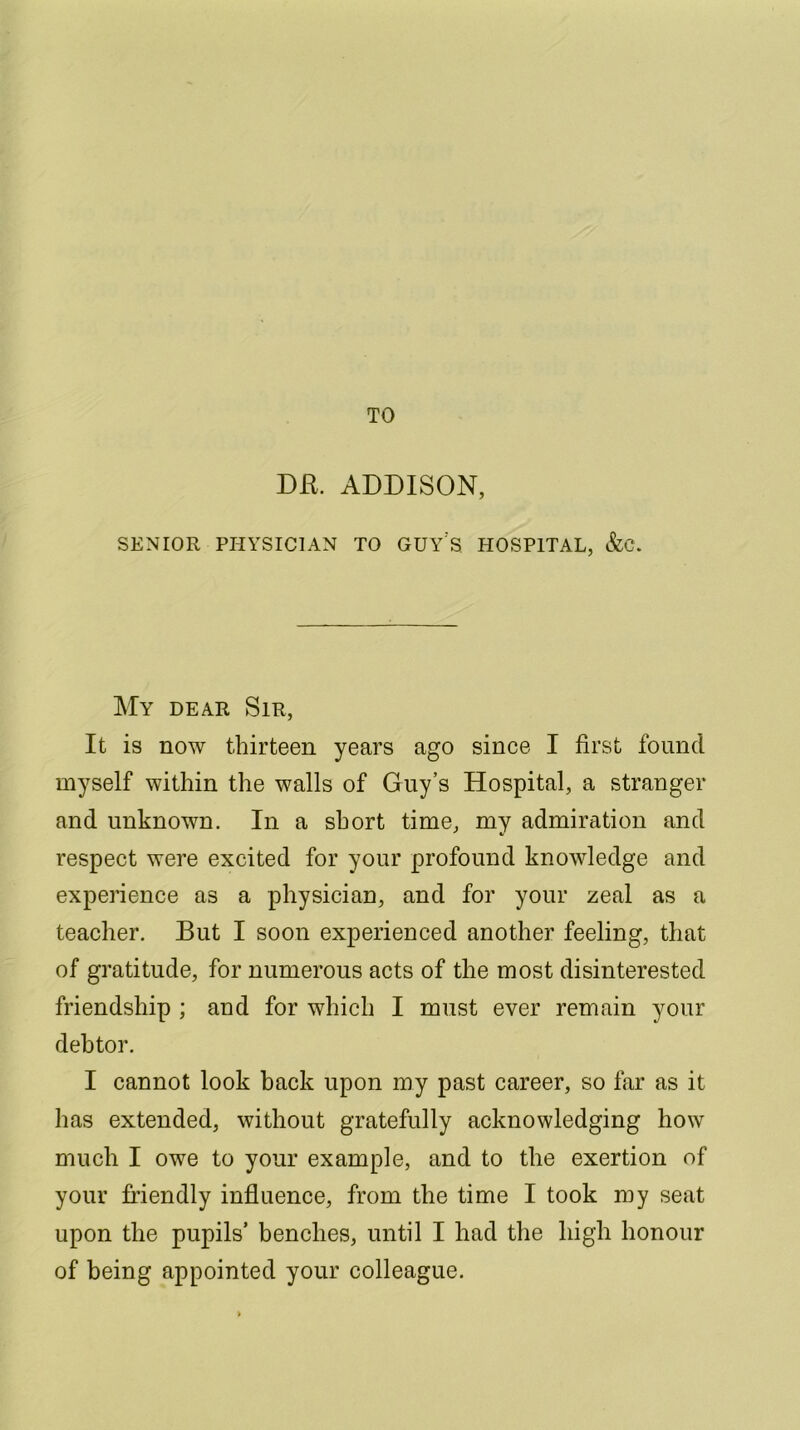 TO DR. ADDISON, SENIOR PHYSICIAN TO GUY'S HOSPITAL, &C. My dear Sir, It is now thirteen years ago since I first found myself within the walls of Guy’s Hospital, a stranger and unknown. In a sbort time, my admiration and respect were excited for your profound knowledge and experience as a physician, and for your zeal as a teacher. But I soon experienced another feeling, that of gratitude, for numerous acts of the most disinterested friendship ; and for which I must ever remain your debtor. I cannot look back upon my past career, so far as it lias extended, without gratefully acknowledging how much I owe to your example, and to the exertion of your friendly influence, from the time I took my seat upon the pupils’ benches, until I had the high honour of being appointed your colleague.