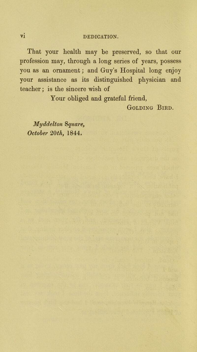 That your health may he preserved, so that our profession may, through a long series of years, possess you as an ornament; and Guy’s Hospital long enjoy your assistance as its distinguished physician and teacher; is the sincere wish of Your obliged and grateful friend, Golding Bird. Myddelton Square, October 20th, 1844.