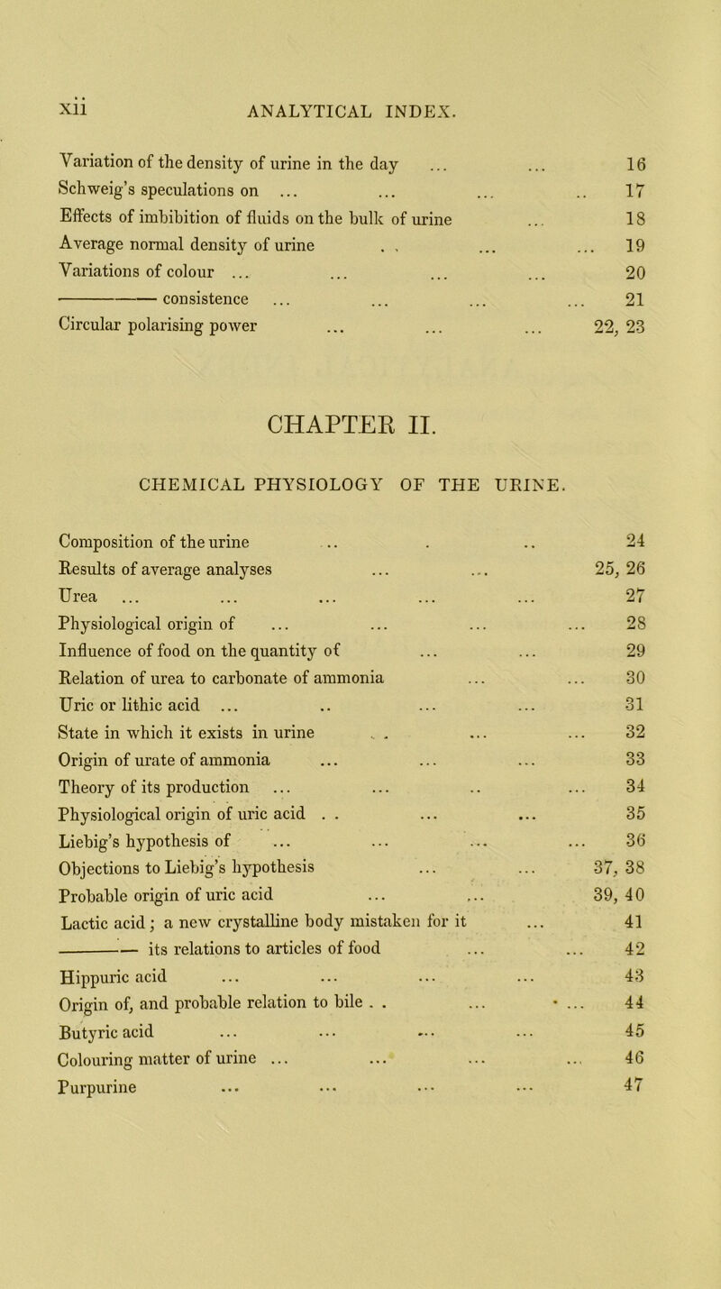 Variation of the density of urine in the day ... ... 16 Schweig’s speculations on ... ... .. 17 Effects of imbibition of fluids on the bulk of urine ... 18 Average normal density of urine . , ... ... 19 Variations of colour ... ... ... ... 20 consistence ... ... ... ... 21 Circular polarising power ... ... ... 22, 23 CHAPTER II. CHEMICAL PHYSIOLOGY OF THE URINE. Composition of the urine .. . .. 24 Results of average analyses ... ... 25, 26 Urea ... ... ... ... ... 27 Physiological origin of ... ... ... ... 28 Influence of food on the quantity of ... ... 29 Relation of urea to carbonate of ammonia ... ... 30 Uric or lithic acid ... .. ... ... 31 State in which it exists in urine ... ... ... 32 Origin of urate of ammonia ... ... ... 33 Theory of its production ... ... .. ... 34 Physiological origin of uric acid . . ... ... 35 Liebig’s hypothesis of ... ... ... ... 36 Objections to Liebig’s hypothesis ... ... 37,38 Probable origin of uric acid ... ... 39,40 Lactic acid; a new crystalline body mistaken for it ... 41 its relations to articles of food ... ... 42 Hippuric acid ... ... ... ... 43 Origin of, and probable relation to bile . . ... • ... 44 Butyric acid ... ... ... ... 45 Colouring matter of urine ... ... ... .., 46 Purpurine ... ••• ••• 47